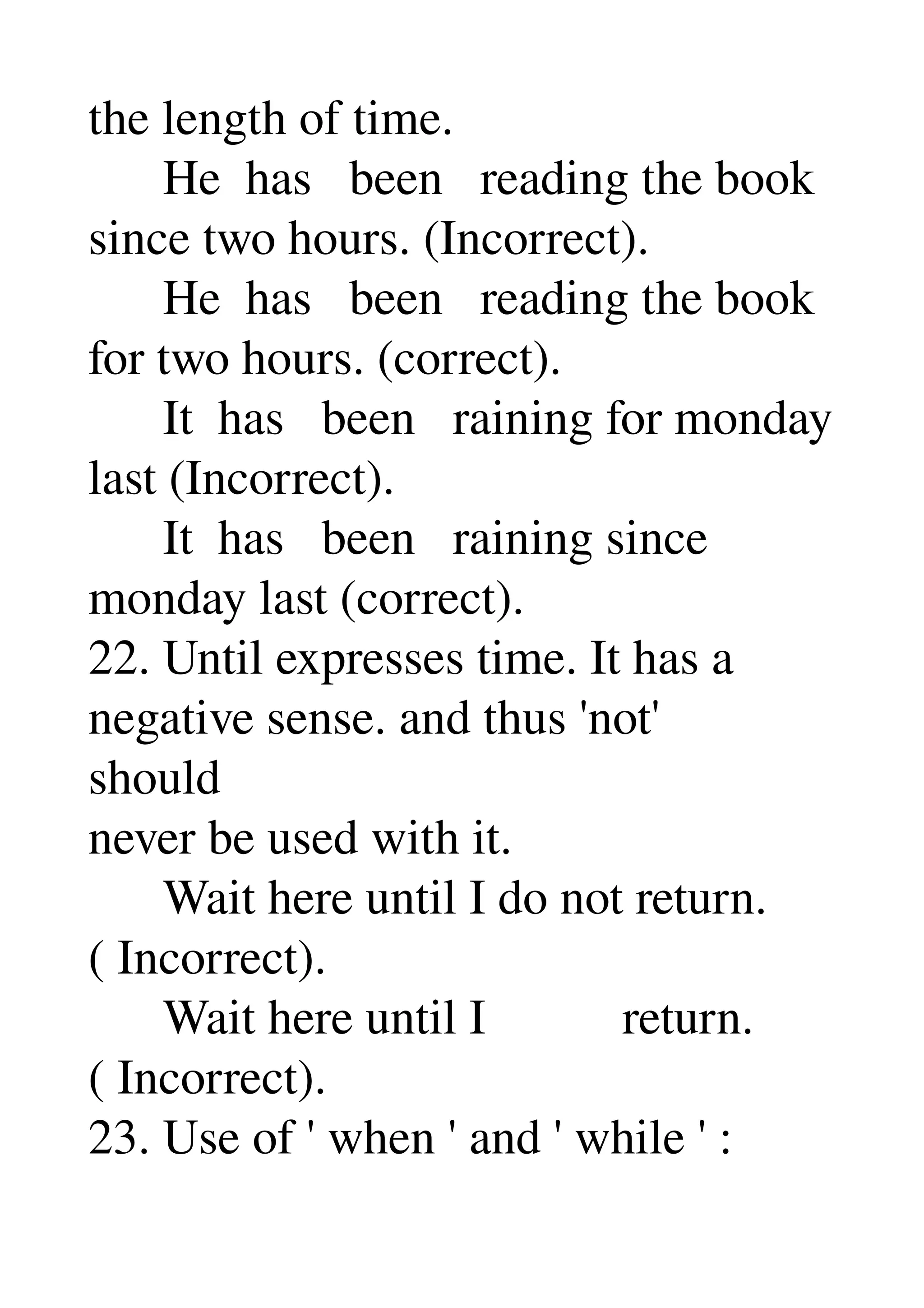 the length of time. 
      He  has   been   reading the book 
since two hours. (Incorrect). 
      He  has   been   reading the book 
for two hours. (correct). 
      It  has   been   raining for monday 
last (Incorrect). 
      It  has   been   raining since 
monday last (correct). 
22. Until expresses time. It has a 
negative sense. and thus 'not' 
should 
never be used with it. 
      Wait here until I do not return. 
( Incorrect). 
      Wait here until I           return. 
( Incorrect). 
23. Use of ' when ' and ' while ' : 
 