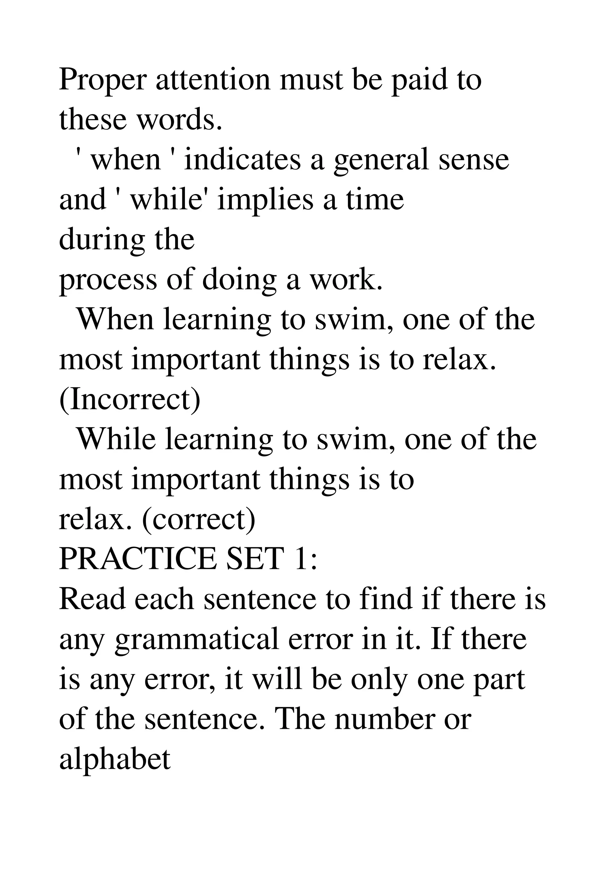 Proper attention must be paid to 
these words. 
  ' when ' indicates a general sense 
and ' while' implies a time 
during the 
process of doing a work. 
  When learning to swim, one of the 
most important things is to relax. 
(Incorrect) 
  While learning to swim, one of the 
most important things is to 
relax. (correct) 
PRACTICE SET 1: 
Read each sentence to find if there is 
any grammatical error in it. If there 
is any error, it will be only one part 
of the sentence. The number or 
alphabet 
 