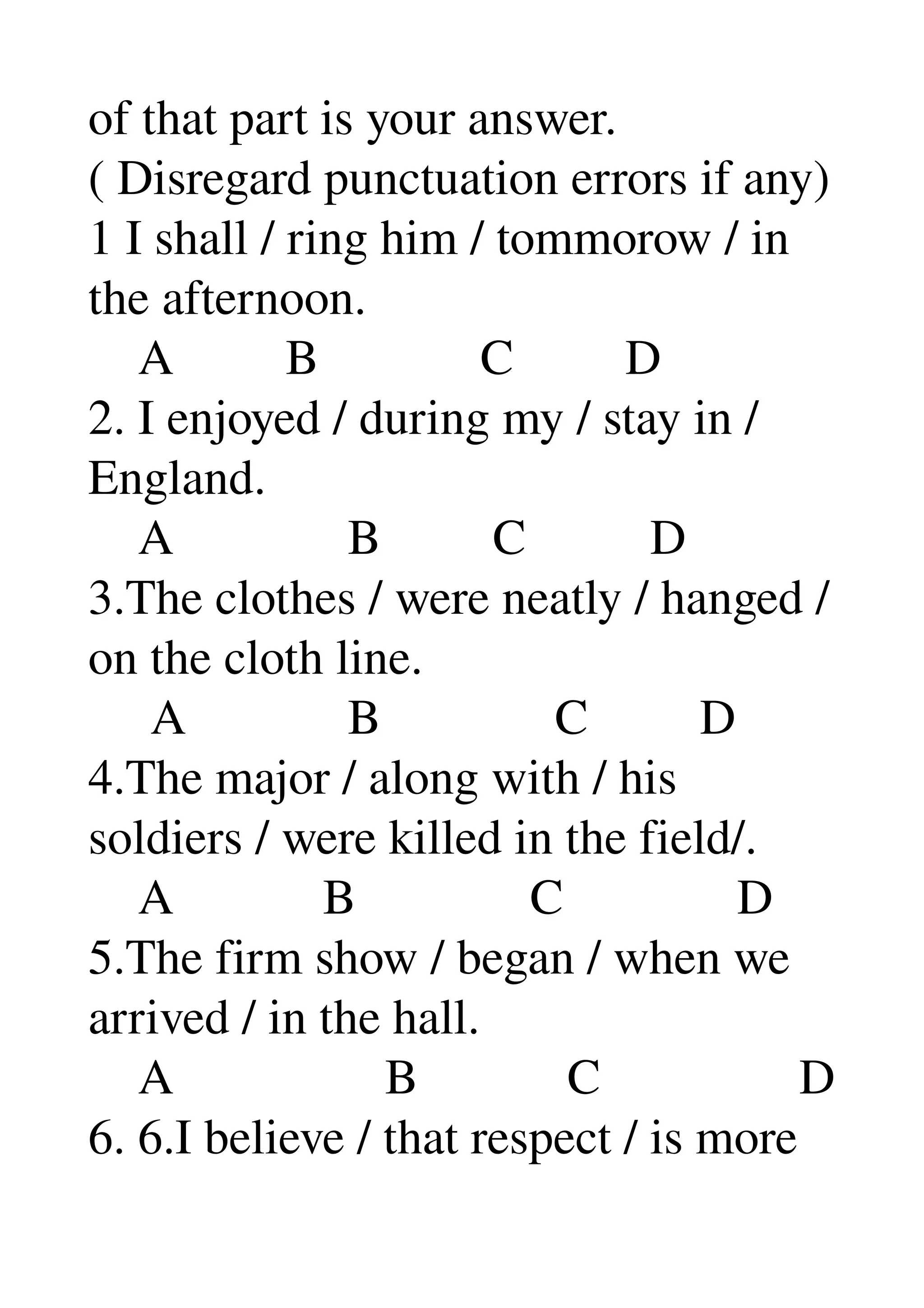 of that part is your answer. 
( Disregard punctuation errors if any) 
1 I shall / ring him / tommorow / in 
the afternoon. 
    A         B             C         D 
2. I enjoyed / during my / stay in / 
England. 
    A              B         C          D 
3.The clothes / were neatly / hanged /
on the cloth line. 
     A             B              C         D 
4.The major / along with / his 
soldiers / were killed in the field/. 
    A            B              C              D 
5.The firm show / began / when we 
arrived / in the hall. 
    A                 B            C                D 
6. 6.I believe / that respect / is more 
 
