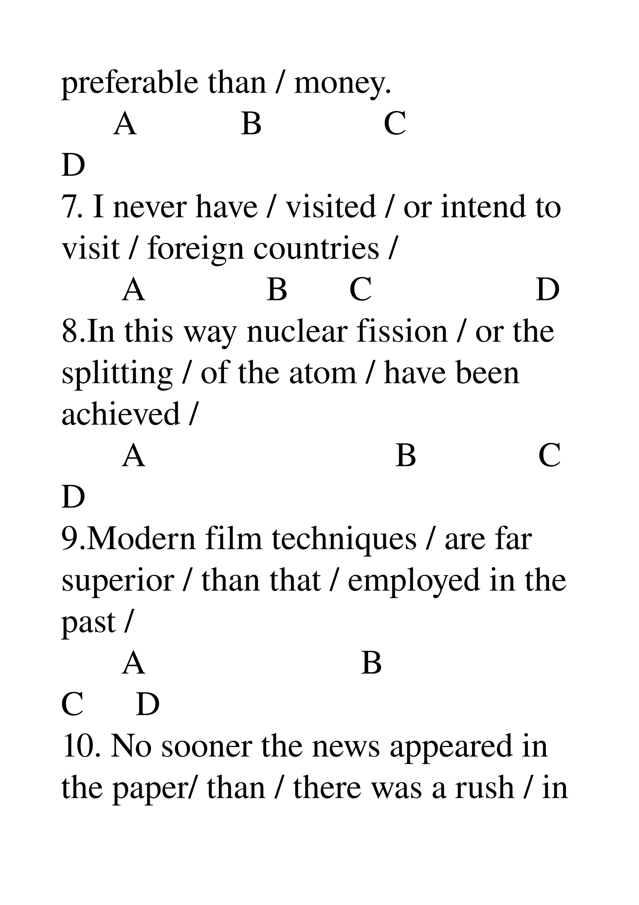 preferable than / money. 
      A            B              C 
D 
7. I never have / visited / or intend to 
visit / foreign countries / 
       A              B       C                   D 
8.In this way nuclear fission / or the 
splitting / of the atom / have been 
achieved / 
       A                             B              C 
D 
9.Modern film techniques / are far 
superior / than that / employed in the 
past / 
       A                         B 
C      D 
10. No sooner the news appeared in 
the paper/ than / there was a rush / in 
 
