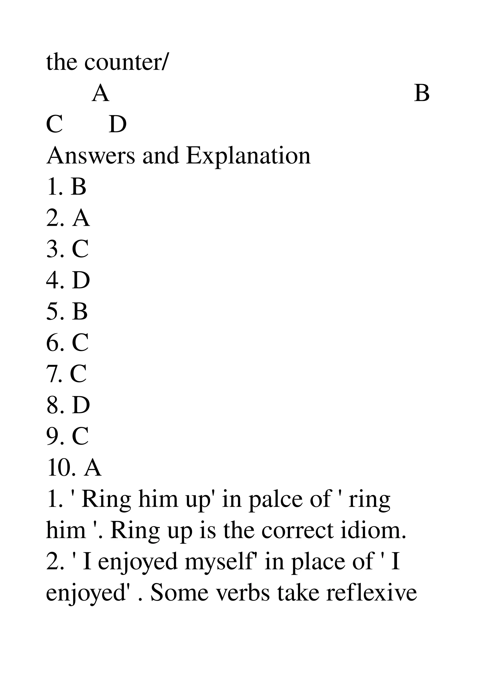 the counter/ 
       A                                               B 
C       D 
Answers and Explanation 
1. B 
2. A 
3. C 
4. D 
5. B 
6. C 
7. C 
8. D 
9. C 
10. A 
1. ' Ring him up' in palce of ' ring 
him '. Ring up is the correct idiom. 
2. ' I enjoyed myself' in place of ' I 
enjoyed' . Some verbs take reflexive 
 