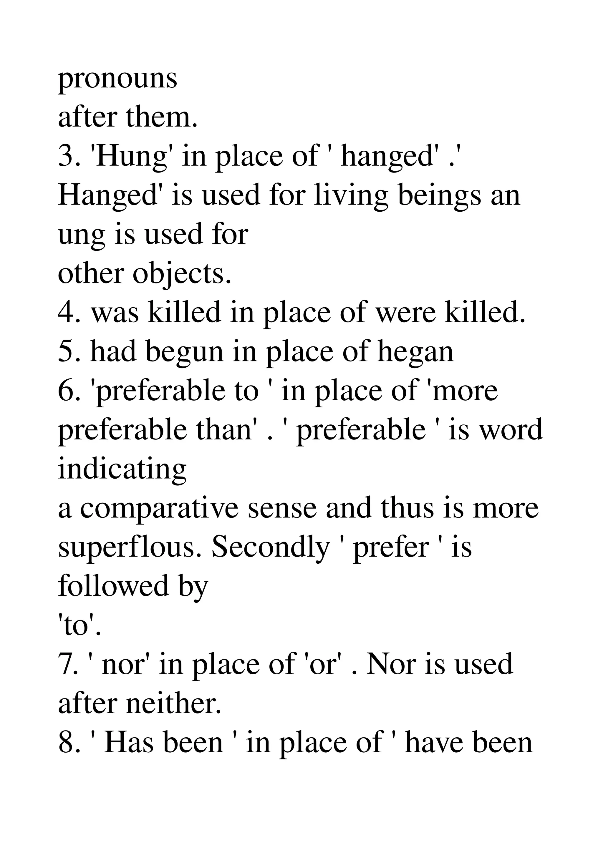 pronouns 
after them. 
3. 'Hung' in place of ' hanged' .' 
Hanged' is used for living beings an 
ung is used for 
other objects. 
4. was killed in place of were killed. 
5. had begun in place of hegan 
6. 'preferable to ' in place of 'more 
preferable than' . ' preferable ' is word 
indicating 
a comparative sense and thus is more 
superflous. Secondly ' prefer ' is 
followed by 
'to'. 
7. ' nor' in place of 'or' . Nor is used 
after neither. 
8. ' Has been ' in place of ' have been 
 