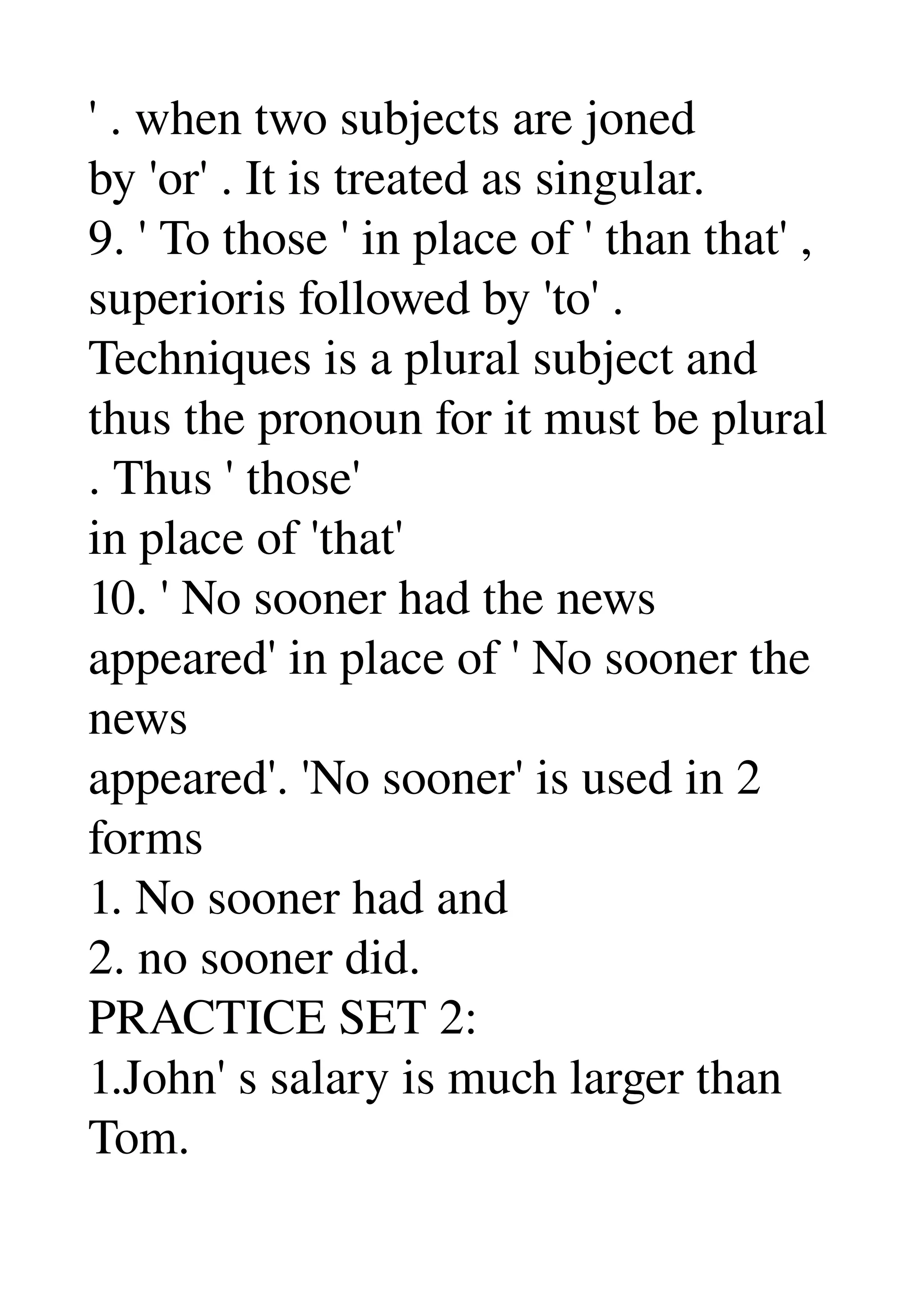 ' . when two subjects are joned 
by 'or' . It is treated as singular. 
9. ' To those ' in place of ' than that' , 
superioris followed by 'to' . 
Techniques is a plural subject and 
thus the pronoun for it must be plural 
. Thus ' those' 
in place of 'that' 
10. ' No sooner had the news 
appeared' in place of ' No sooner the 
news 
appeared'. 'No sooner' is used in 2 
forms 
1. No sooner had and 
2. no sooner did. 
PRACTICE SET 2: 
1.John' s salary is much larger than 
Tom. 
 