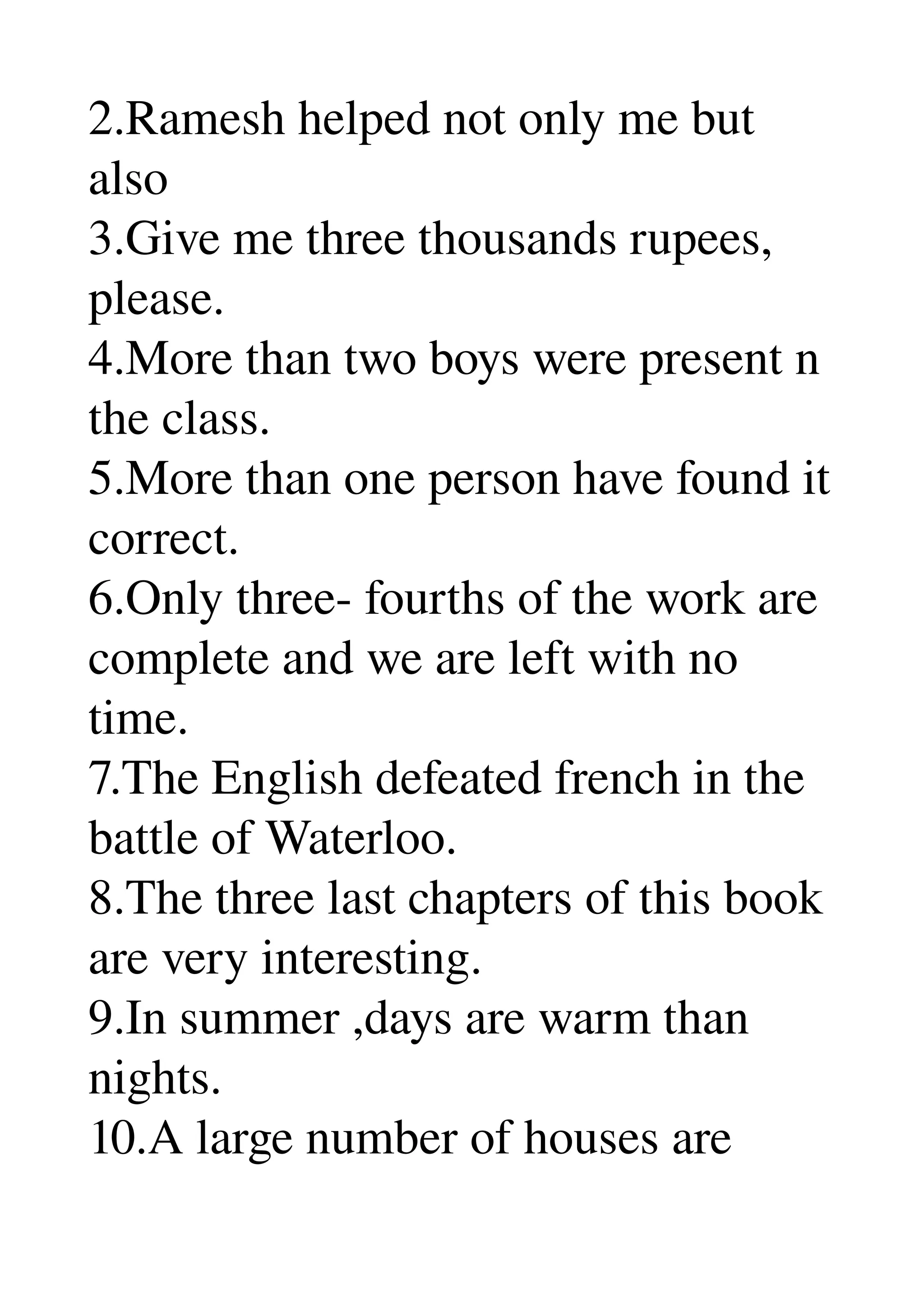 2.Ramesh helped not only me but 
also 
3.Give me three thousands rupees, 
please. 
4.More than two boys were present n 
the class. 
5.More than one person have found it 
correct. 
6.Only three­ fourths of the work are 
complete and we are left with no 
time. 
7.The English defeated french in the 
battle of Waterloo. 
8.The three last chapters of this book 
are very interesting. 
9.In summer ,days are warm than 
nights. 
10.A large number of houses are 
 