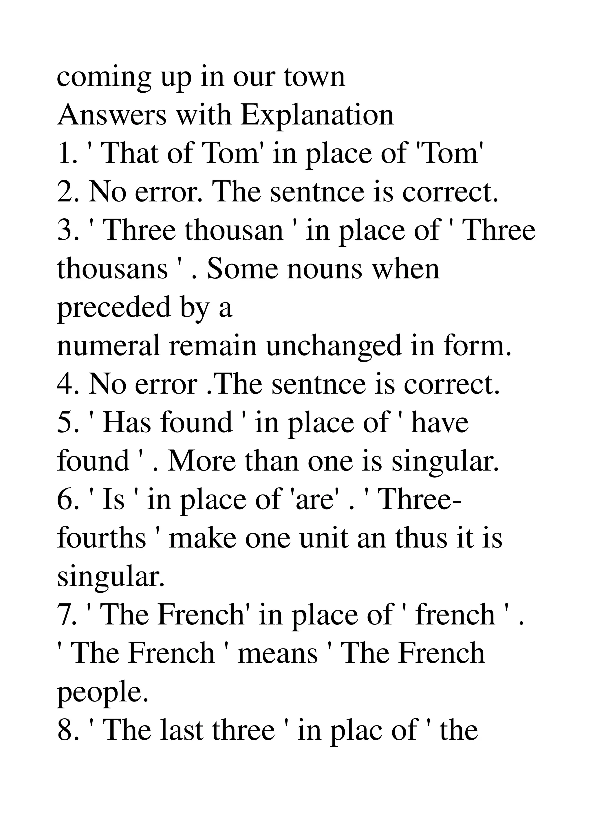 coming up in our town 
Answers with Explanation 
1. ' That of Tom' in place of 'Tom' 
2. No error. The sentnce is correct. 
3. ' Three thousan ' in place of ' Three 
thousans ' . Some nouns when 
preceded by a 
numeral remain unchanged in form. 
4. No error .The sentnce is correct. 
5. ' Has found ' in place of ' have 
found ' . More than one is singular. 
6. ' Is ' in place of 'are' . ' Three­ 
fourths ' make one unit an thus it is 
singular. 
7. ' The French' in place of ' french ' . 
' The French ' means ' The French 
people. 
8. ' The last three ' in plac of ' the 
 