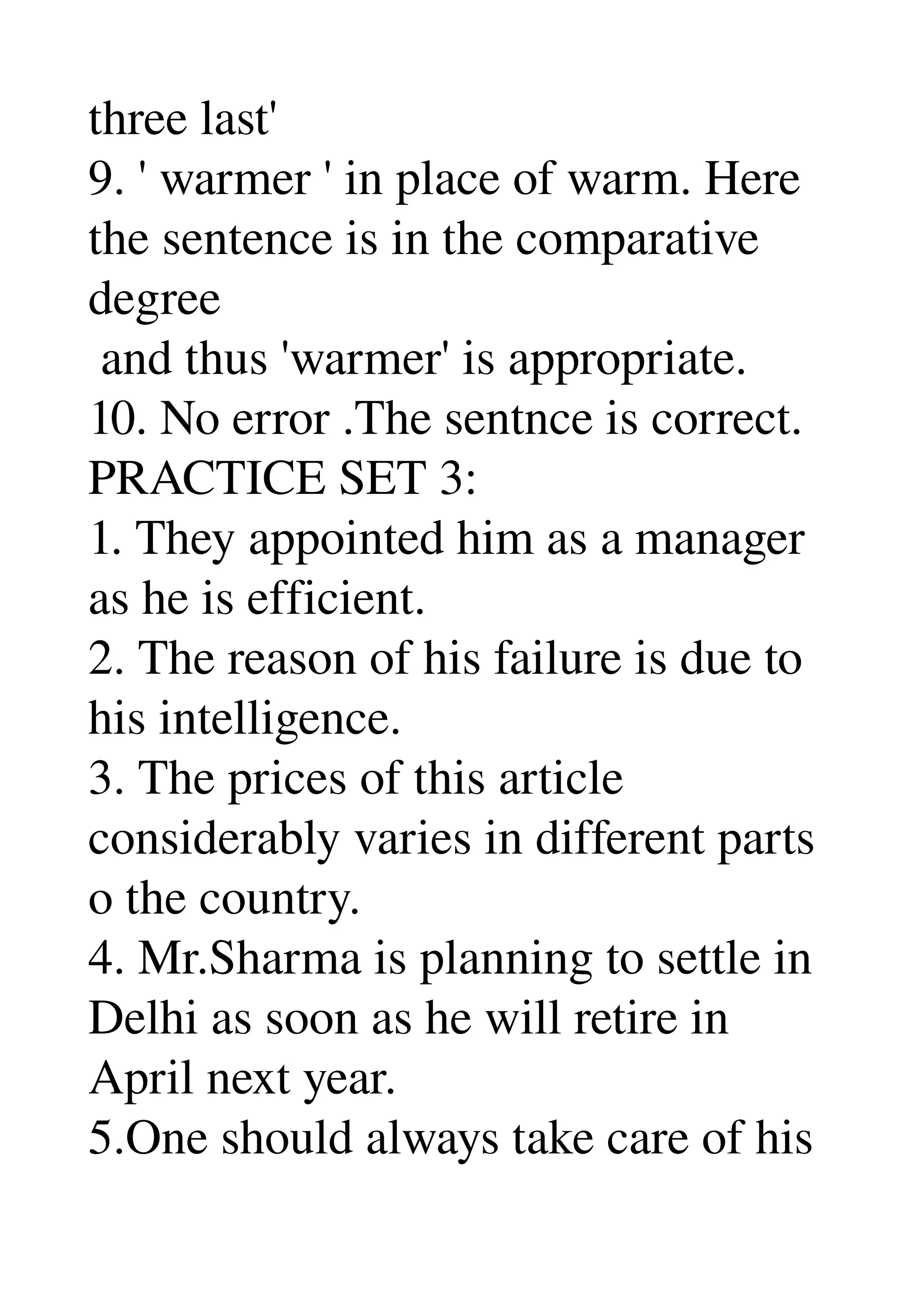 three last' 
9. ' warmer ' in place of warm. Here 
the sentence is in the comparative 
degree 
 and thus 'warmer' is appropriate. 
10. No error .The sentnce is correct. 
PRACTICE SET 3: 
1. They appointed him as a manager 
as he is efficient. 
2. The reason of his failure is due to 
his intelligence. 
3. The prices of this article 
considerably varies in different parts 
o the country. 
4. Mr.Sharma is planning to settle in 
Delhi as soon as he will retire in 
April next year. 
5.One should always take care of his 
 