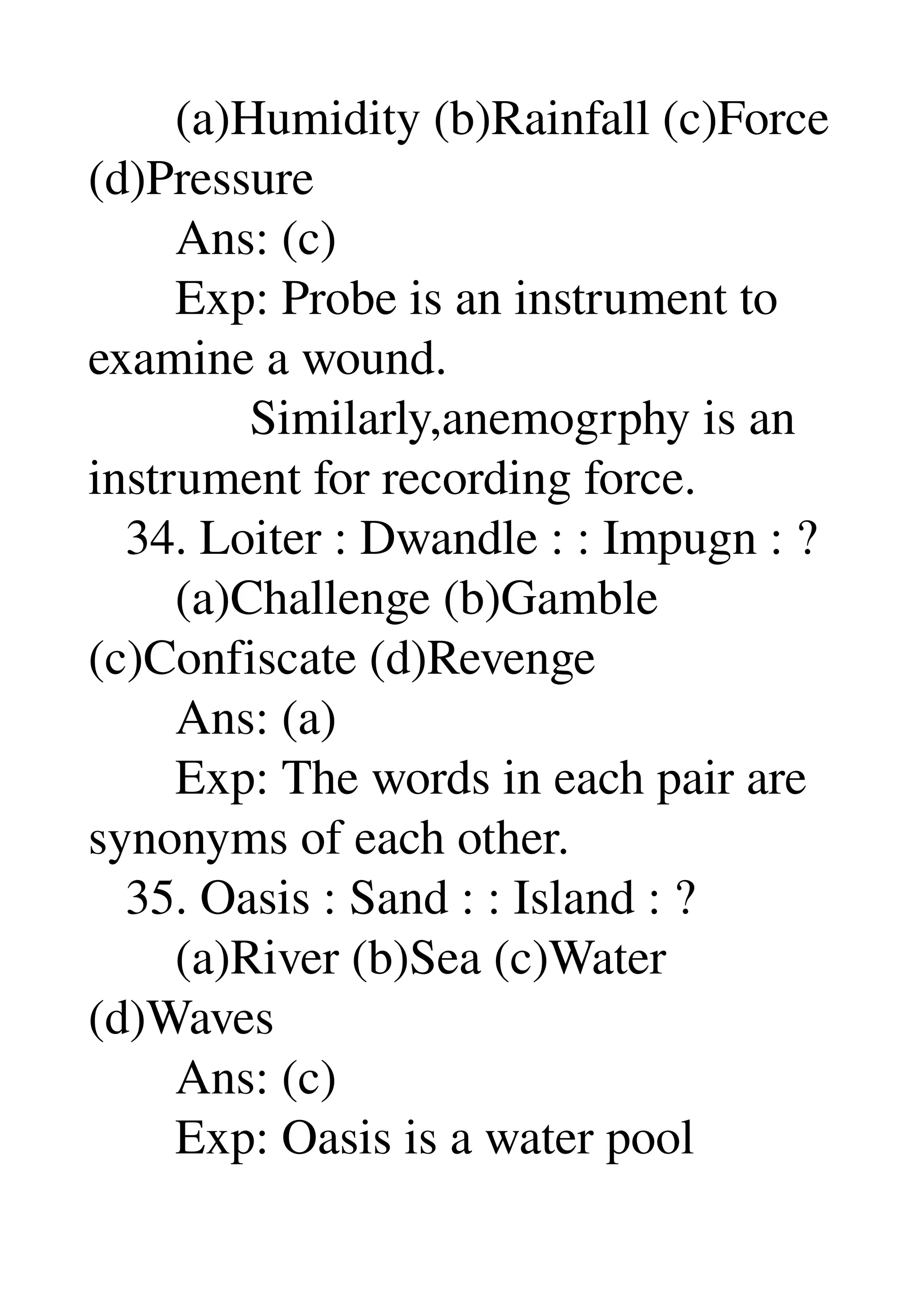        (a)Humidity (b)Rainfall (c)Force 
(d)Pressure 
       Ans: (c) 
       Exp: Probe is an instrument to 
examine a wound. 
             Similarly,anemogrphy is an 
instrument for recording force. 
   34. Loiter : Dwandle : : Impugn : ? 
       (a)Challenge (b)Gamble 
(c)Confiscate (d)Revenge 
       Ans: (a) 
       Exp: The words in each pair are 
synonyms of each other. 
   35. Oasis : Sand : : Island : ? 
       (a)River (b)Sea (c)Water 
(d)Waves 
       Ans: (c) 
       Exp: Oasis is a water pool 
 