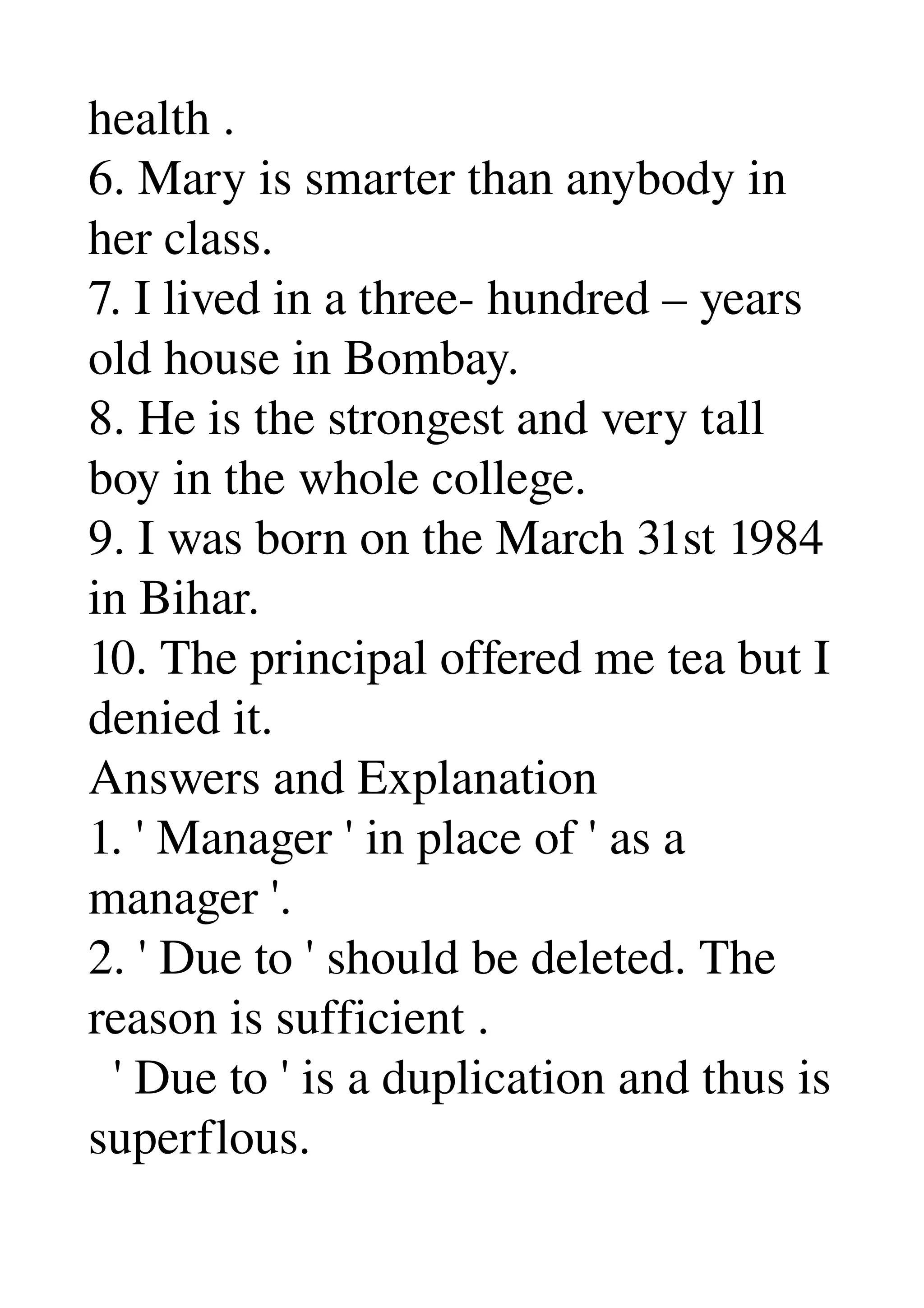 health . 
6. Mary is smarter than anybody in 
her class. 
7. I lived in a three­ hundred – years 
old house in Bombay. 
8. He is the strongest and very tall 
boy in the whole college. 
9. I was born on the March 31st 1984 
in Bihar. 
10. The principal offered me tea but I 
denied it. 
Answers and Explanation 
1. ' Manager ' in place of ' as a 
manager '. 
2. ' Due to ' should be deleted. The 
reason is sufficient . 
  ' Due to ' is a duplication and thus is 
superflous. 
 