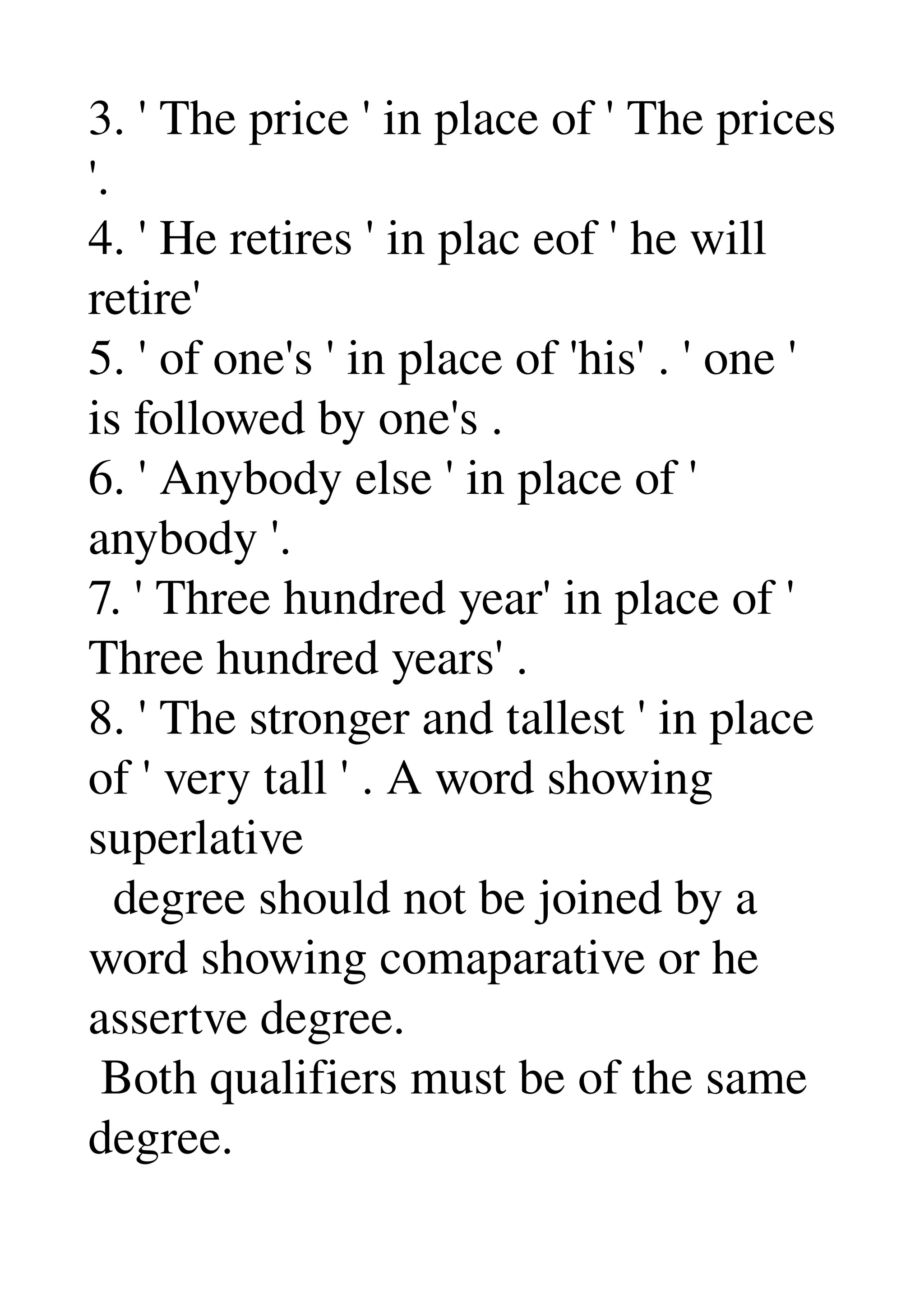3. ' The price ' in place of ' The prices 
'. 
4. ' He retires ' in plac eof ' he will 
retire' 
5. ' of one's ' in place of 'his' . ' one ' 
is followed by one's . 
6. ' Anybody else ' in place of ' 
anybody '. 
7. ' Three hundred year' in place of ' 
Three hundred years' . 
8. ' The stronger and tallest ' in place 
of ' very tall ' . A word showing 
superlative 
  degree should not be joined by a 
word showing comaparative or he 
assertve degree. 
 Both qualifiers must be of the same 
degree. 
 
