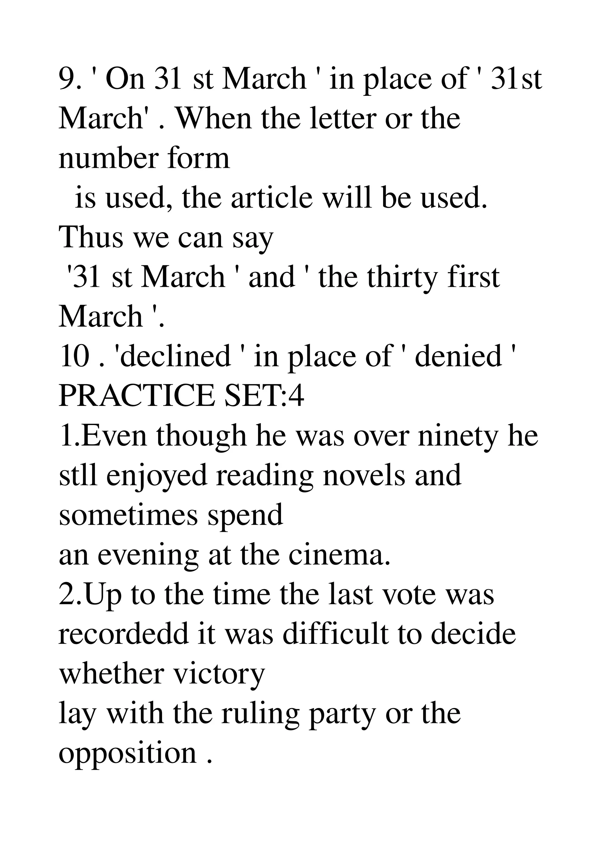 9. ' On 31 st March ' in place of ' 31st 
March' . When the letter or the 
number form 
  is used, the article will be used. 
Thus we can say 
 '31 st March ' and ' the thirty first 
March '. 
10 . 'declined ' in place of ' denied ' 
PRACTICE SET:4 
1.Even though he was over ninety he 
stll enjoyed reading novels and 
sometimes spend 
an evening at the cinema. 
2.Up to the time the last vote was 
recordedd it was difficult to decide 
whether victory 
lay with the ruling party or the 
opposition . 
 