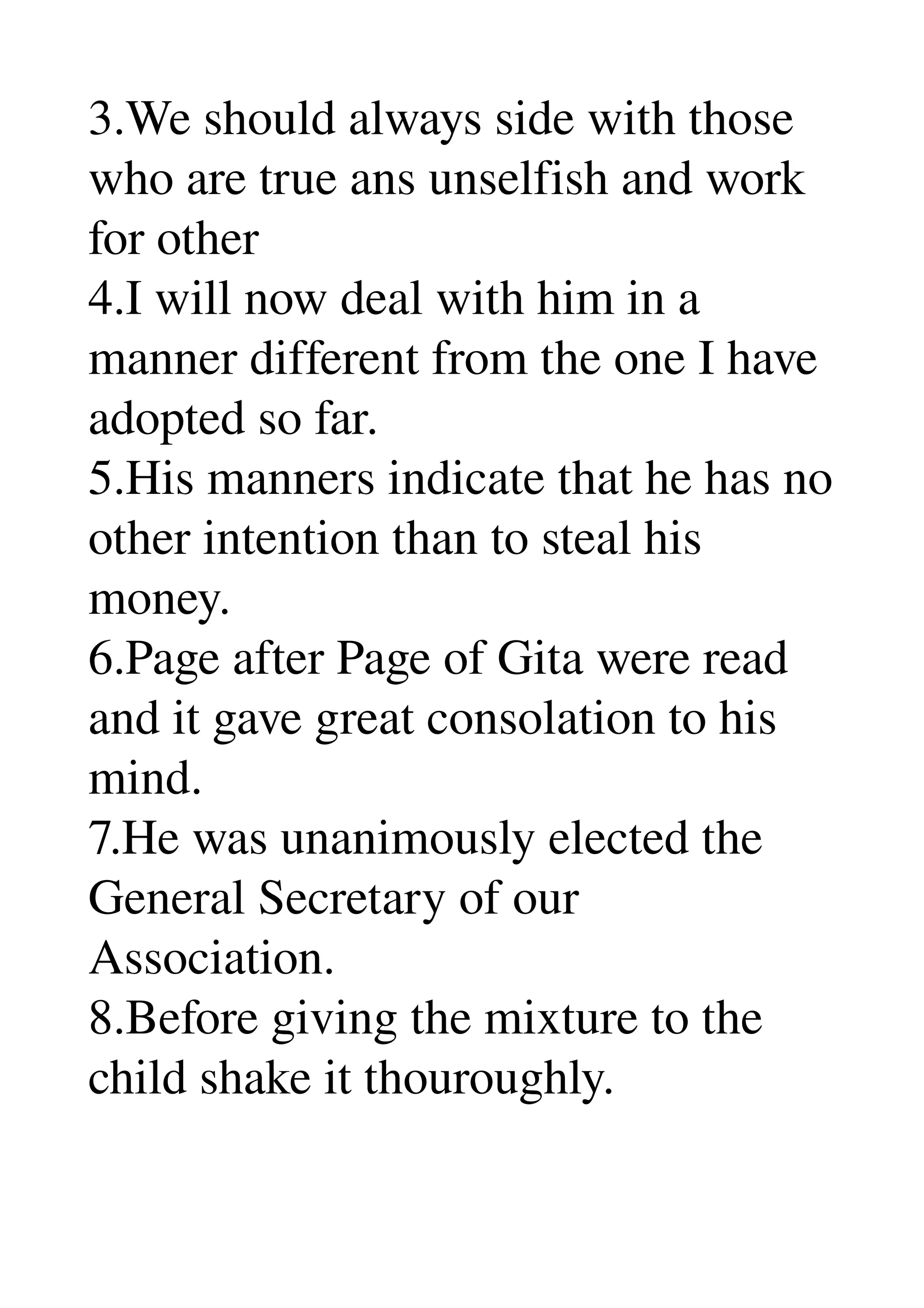 3.We should always side with those 
who are true ans unselfish and work 
for other 
4.I will now deal with him in a 
manner different from the one I have 
adopted so far. 
5.His manners indicate that he has no 
other intention than to steal his 
money. 
6.Page after Page of Gita were read 
and it gave great consolation to his 
mind. 
7.He was unanimously elected the 
General Secretary of our 
Association. 
8.Before giving the mixture to the 
child shake it thouroughly. 
 