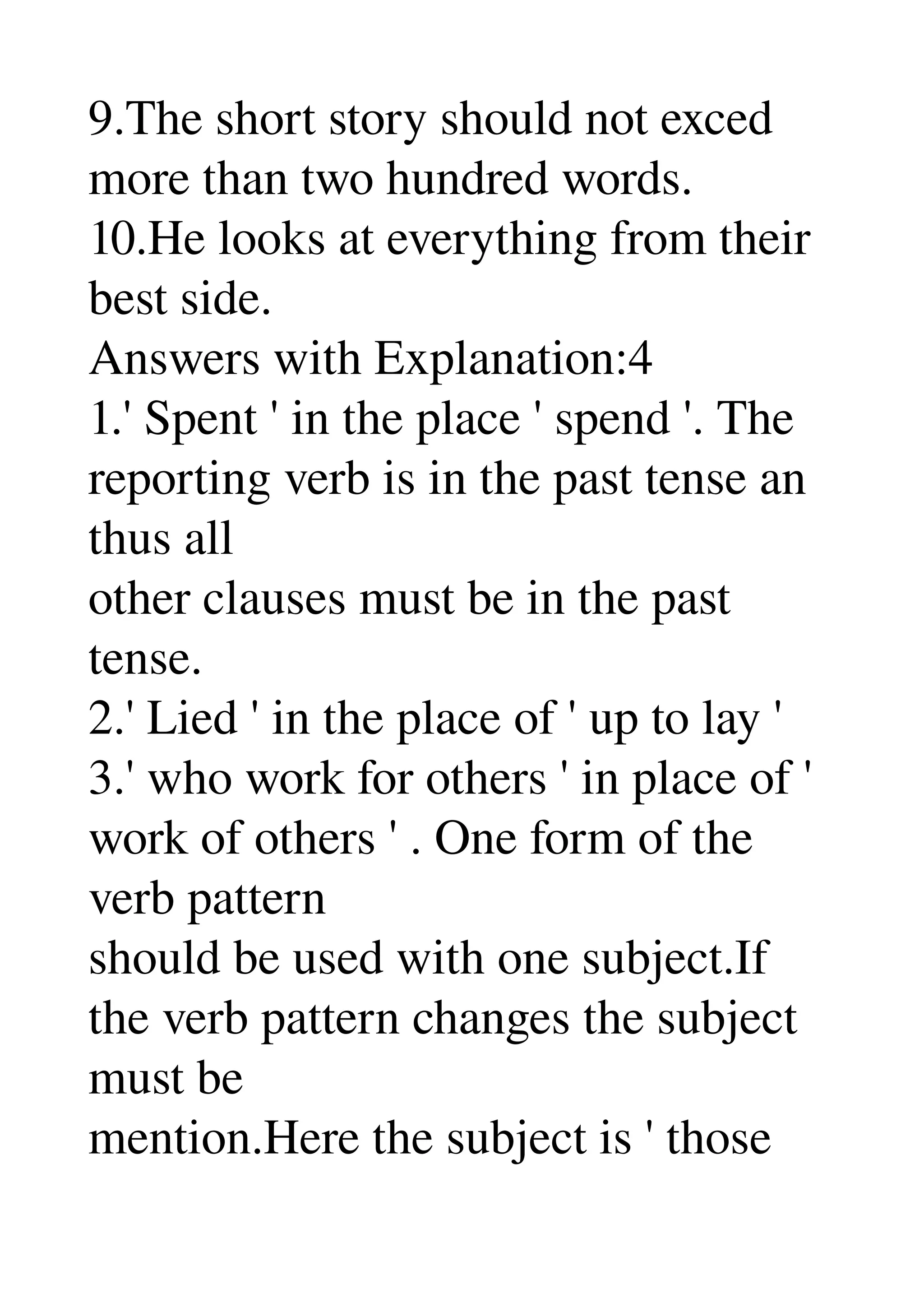 9.The short story should not exced 
more than two hundred words. 
10.He looks at everything from their 
best side. 
Answers with Explanation:4 
1.' Spent ' in the place ' spend '. The 
reporting verb is in the past tense an 
thus all 
other clauses must be in the past 
tense. 
2.' Lied ' in the place of ' up to lay ' 
3.' who work for others ' in place of ' 
work of others ' . One form of the 
verb pattern 
should be used with one subject.If 
the verb pattern changes the subject 
must be 
mention.Here the subject is ' those 
 