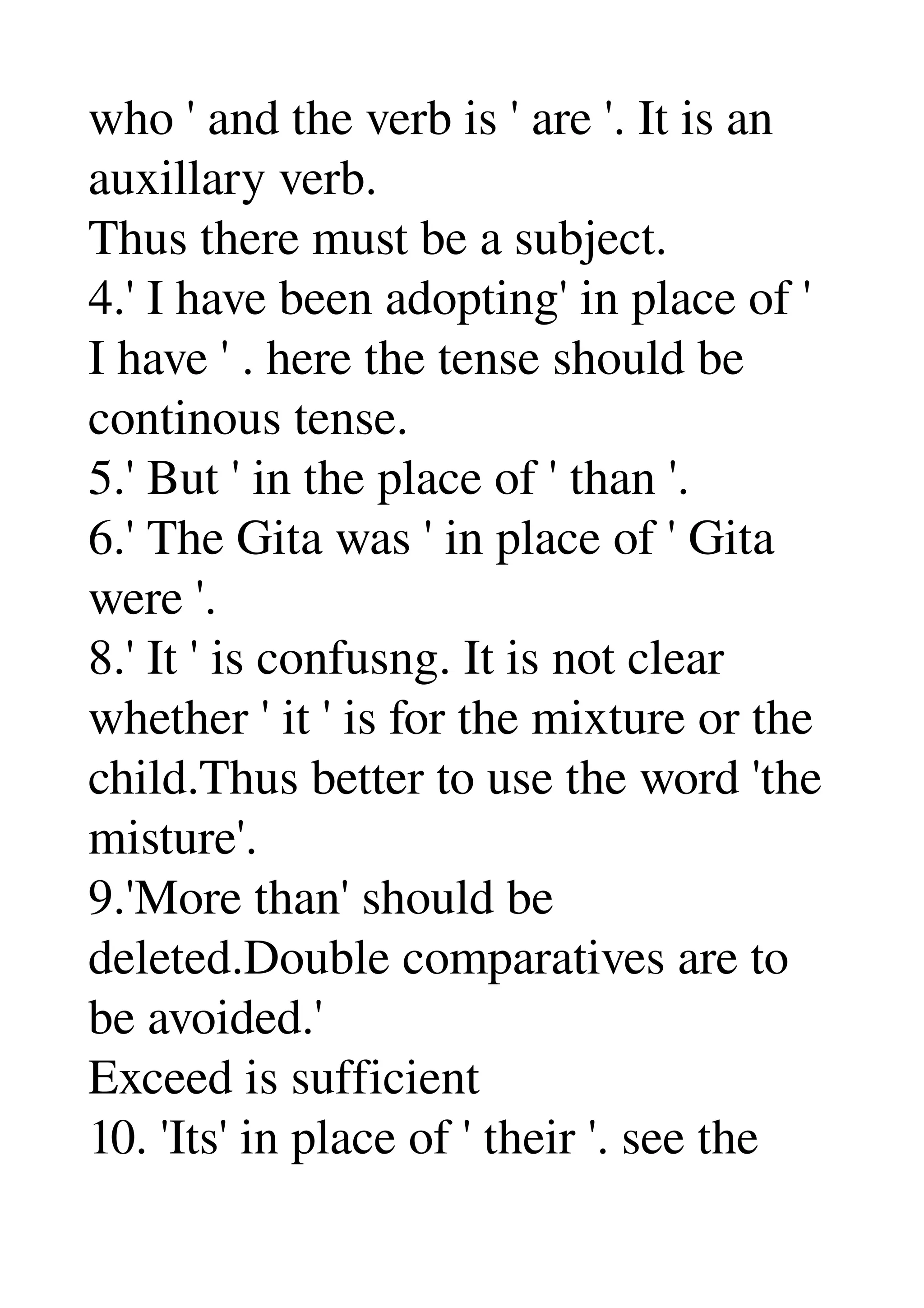 who ' and the verb is ' are '. It is an 
auxillary verb. 
Thus there must be a subject. 
4.' I have been adopting' in place of ' 
I have ' . here the tense should be 
continous tense. 
5.' But ' in the place of ' than '. 
6.' The Gita was ' in place of ' Gita 
were '. 
8.' It ' is confusng. It is not clear 
whether ' it ' is for the mixture or the 
child.Thus better to use the word 'the 
misture'. 
9.'More than' should be 
deleted.Double comparatives are to 
be avoided.' 
Exceed is sufficient 
10. 'Its' in place of ' their '. see the 
 