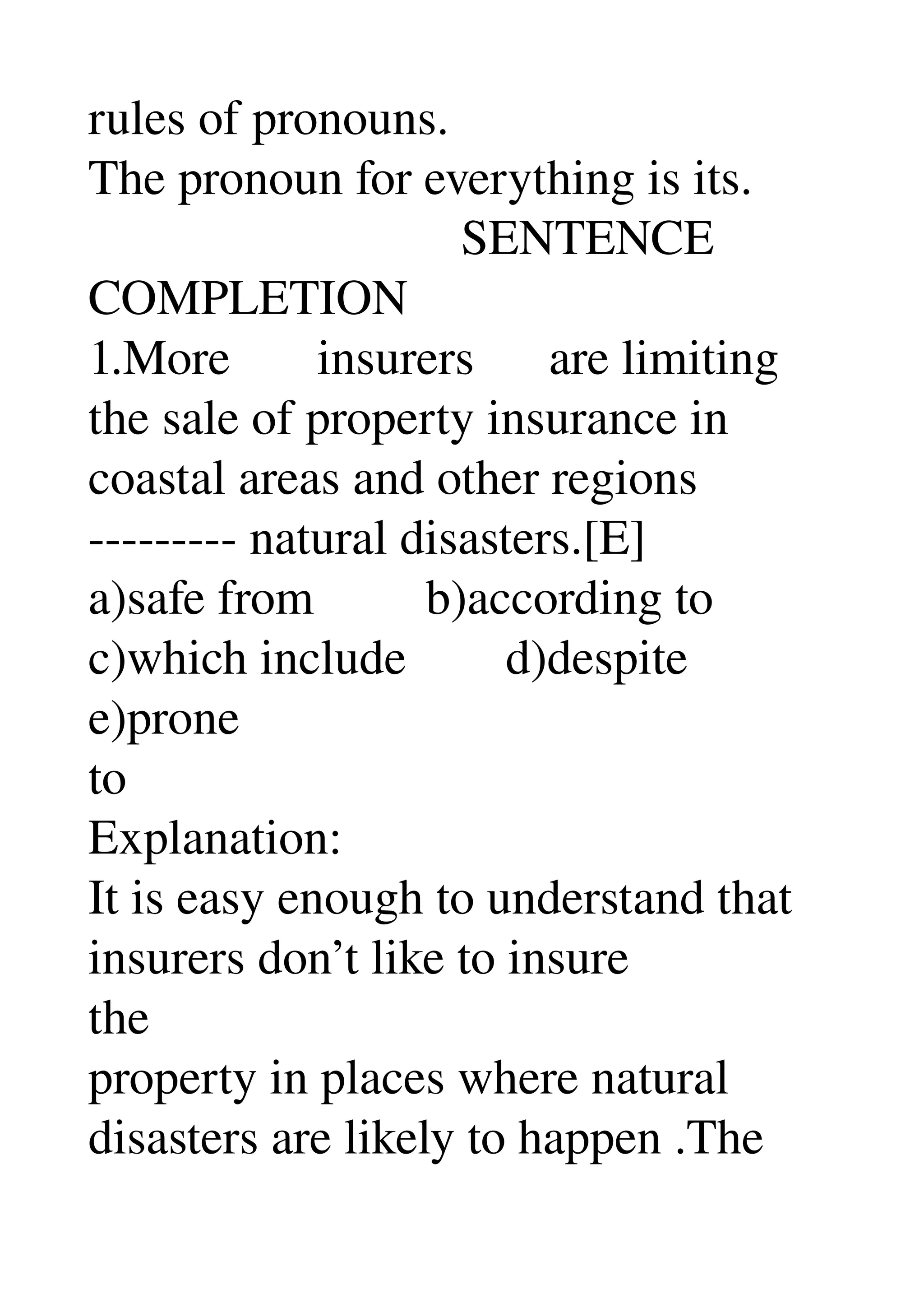 rules of pronouns. 
The pronoun for everything is its. 
                              SENTENCE 
COMPLETION 
1.More       insurers      are limiting 
the sale of property insurance in 
coastal areas and other regions 
­­­­­­­­­ natural disasters.[E] 
a)safe from         b)according to 
c)which include        d)despite 
e)prone 
to 
Explanation: 
It is easy enough to understand that 
insurers don’t like to insure 
the 
property in places where natural 
disasters are likely to happen .The 
 