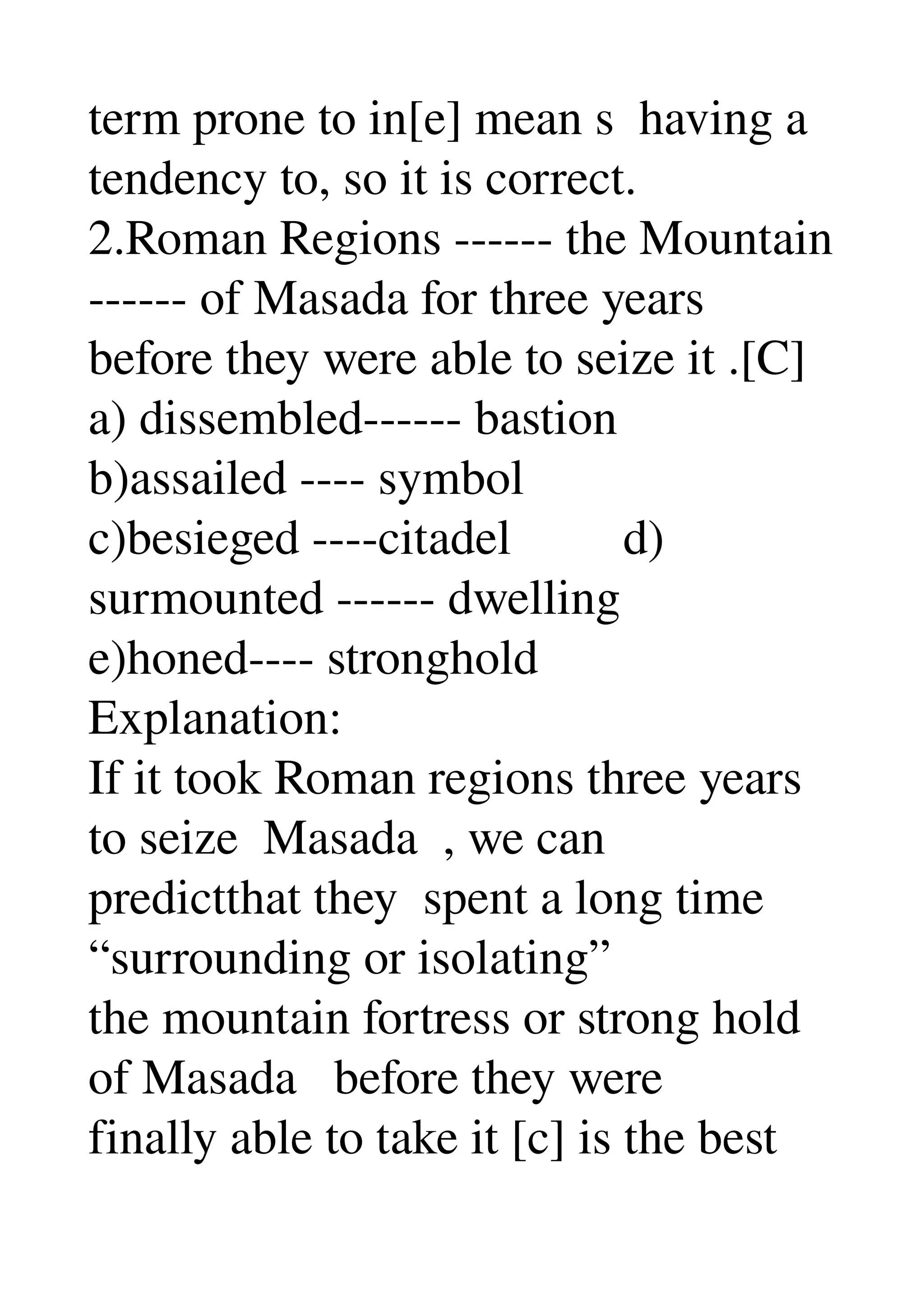 term prone to in[e] mean s  having a 
tendency to, so it is correct. 
2.Roman Regions ­­­­­­ the Mountain 
­­­­­­ of Masada for three years 
before they were able to seize it .[C] 
a) dissembled­­­­­­ bastion 
b)assailed ­­­­ symbol 
c)besieged ­­­­citadel         d) 
surmounted ­­­­­­ dwelling 
e)honed­­­­ stronghold 
Explanation: 
If it took Roman regions three years 
to seize  Masada  , we can 
predictthat they  spent a long time 
“surrounding or isolating” 
the mountain fortress or strong hold 
of Masada   before they were 
finally able to take it [c] is the best 
 