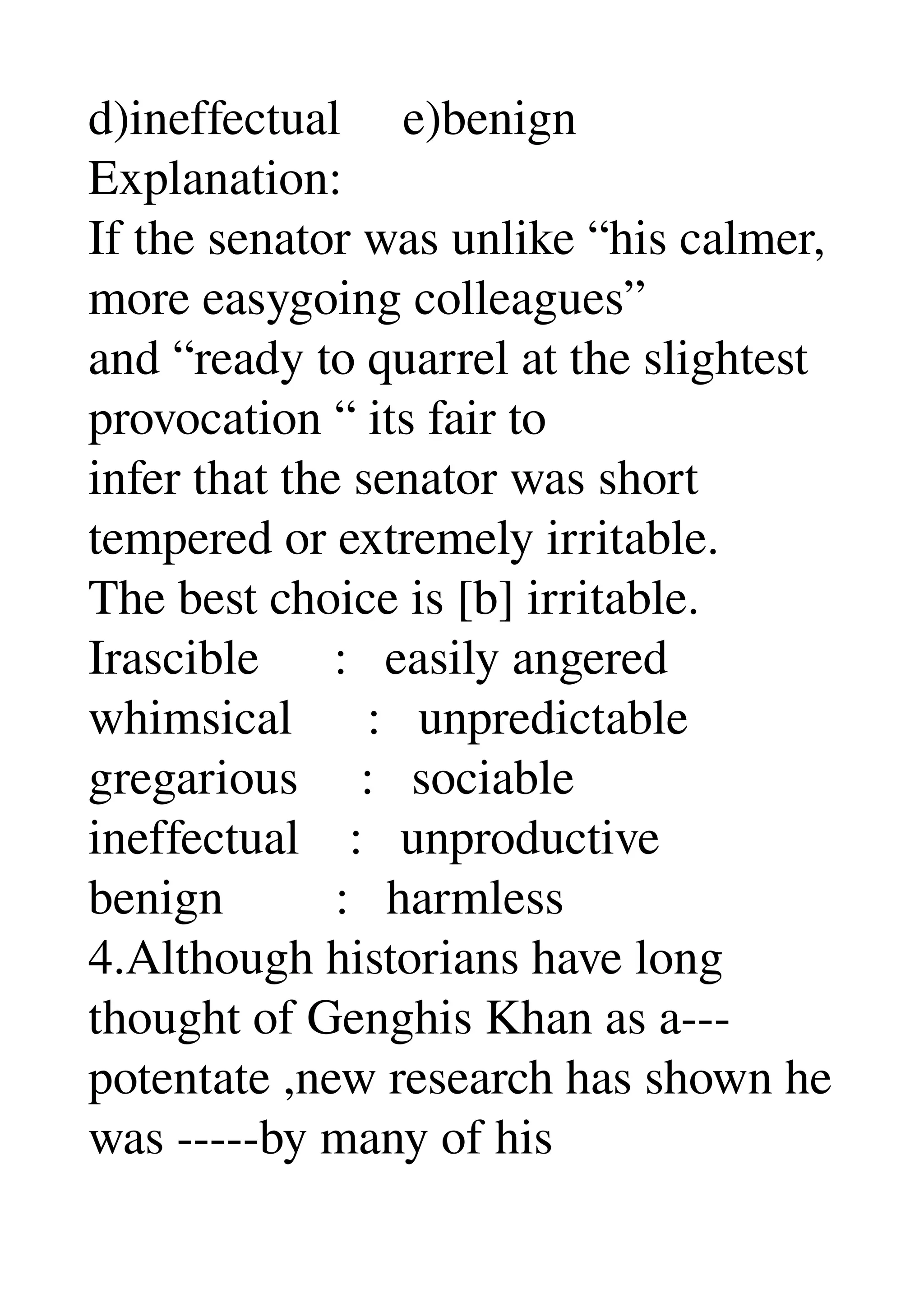 d)ineffectual     e)benign 
Explanation: 
If the senator was unlike “his calmer, 
more easygoing colleagues” 
and “ready to quarrel at the slightest 
provocation “ its fair to 
infer that the senator was short 
tempered or extremely irritable. 
The best choice is [b] irritable. 
Irascible      :   easily angered 
whimsical      :   unpredictable 
gregarious     :   sociable 
ineffectual    :   unproductive 
benign         :   harmless 
4.Although historians have long 
thought of Genghis Khan as a­­­ 
potentate ,new research has shown he 
was ­­­­­by many of his 
 