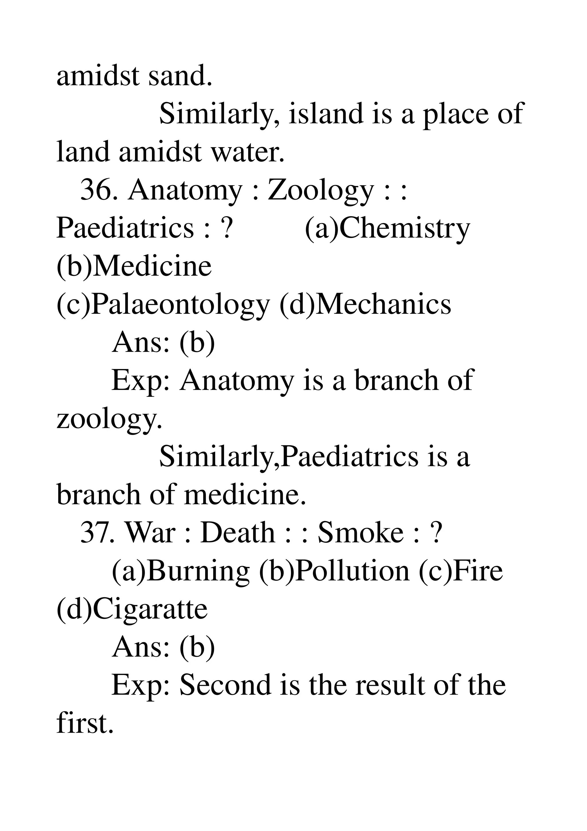 amidst sand. 
             Similarly, island is a place of 
land amidst water. 
   36. Anatomy : Zoology : : 
Paediatrics : ?         (a)Chemistry 
(b)Medicine 
(c)Palaeontology (d)Mechanics 
       Ans: (b) 
       Exp: Anatomy is a branch of 
zoology. 
             Similarly,Paediatrics is a 
branch of medicine. 
   37. War : Death : : Smoke : ? 
       (a)Burning (b)Pollution (c)Fire 
(d)Cigaratte 
       Ans: (b) 
       Exp: Second is the result of the 
first. 
 