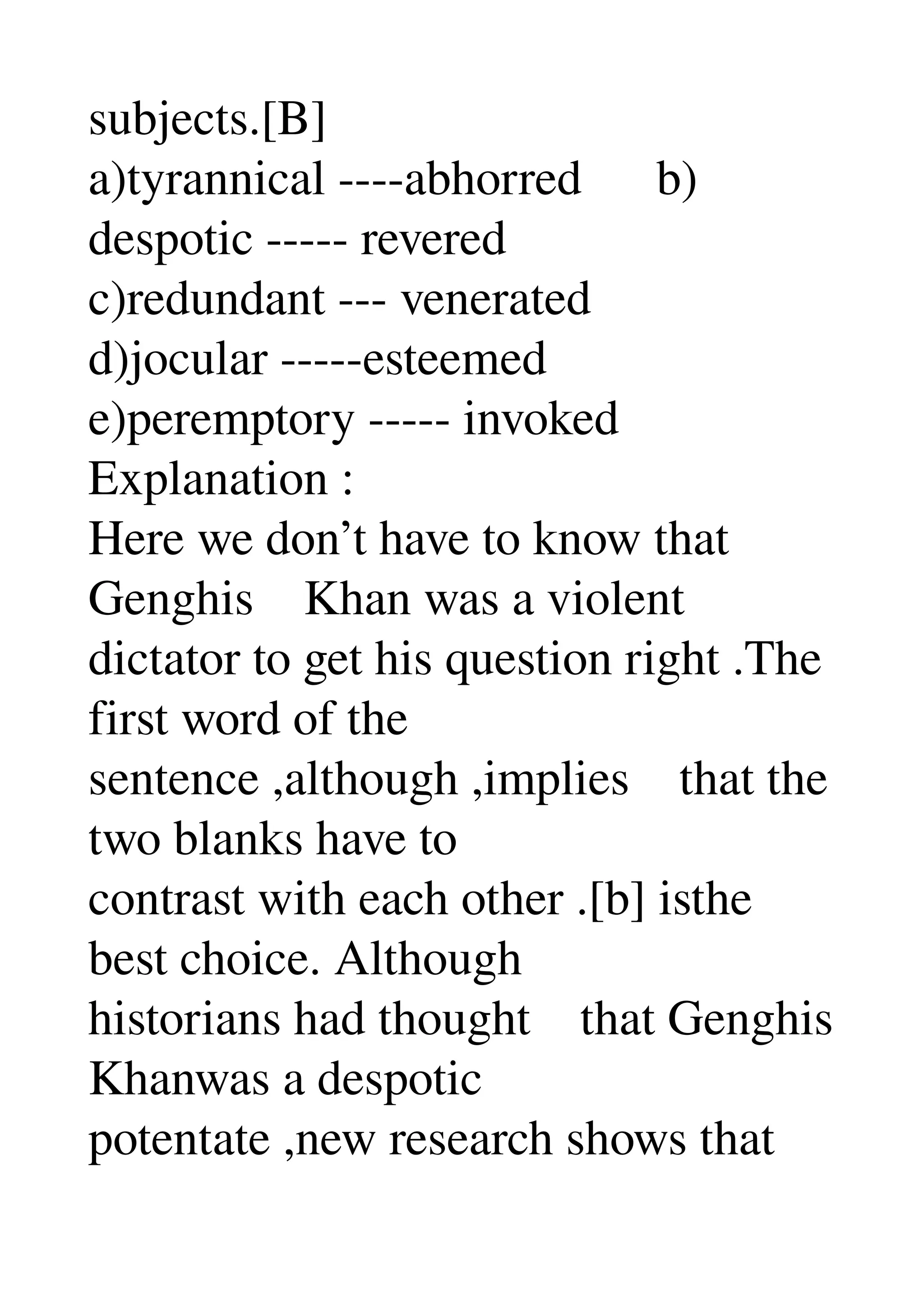subjects.[B] 
a)tyrannical ­­­­abhorred      b) 
despotic ­­­­­ revered 
c)redundant ­­­ venerated 
d)jocular ­­­­­esteemed 
e)peremptory ­­­­­ invoked 
Explanation : 
Here we don’t have to know that 
Genghis    Khan was a violent 
dictator to get his question right .The 
first word of the 
sentence ,although ,implies    that the 
two blanks have to 
contrast with each other .[b] isthe 
best choice. Although 
historians had thought    that Genghis 
Khanwas a despotic 
potentate ,new research shows that 
 
