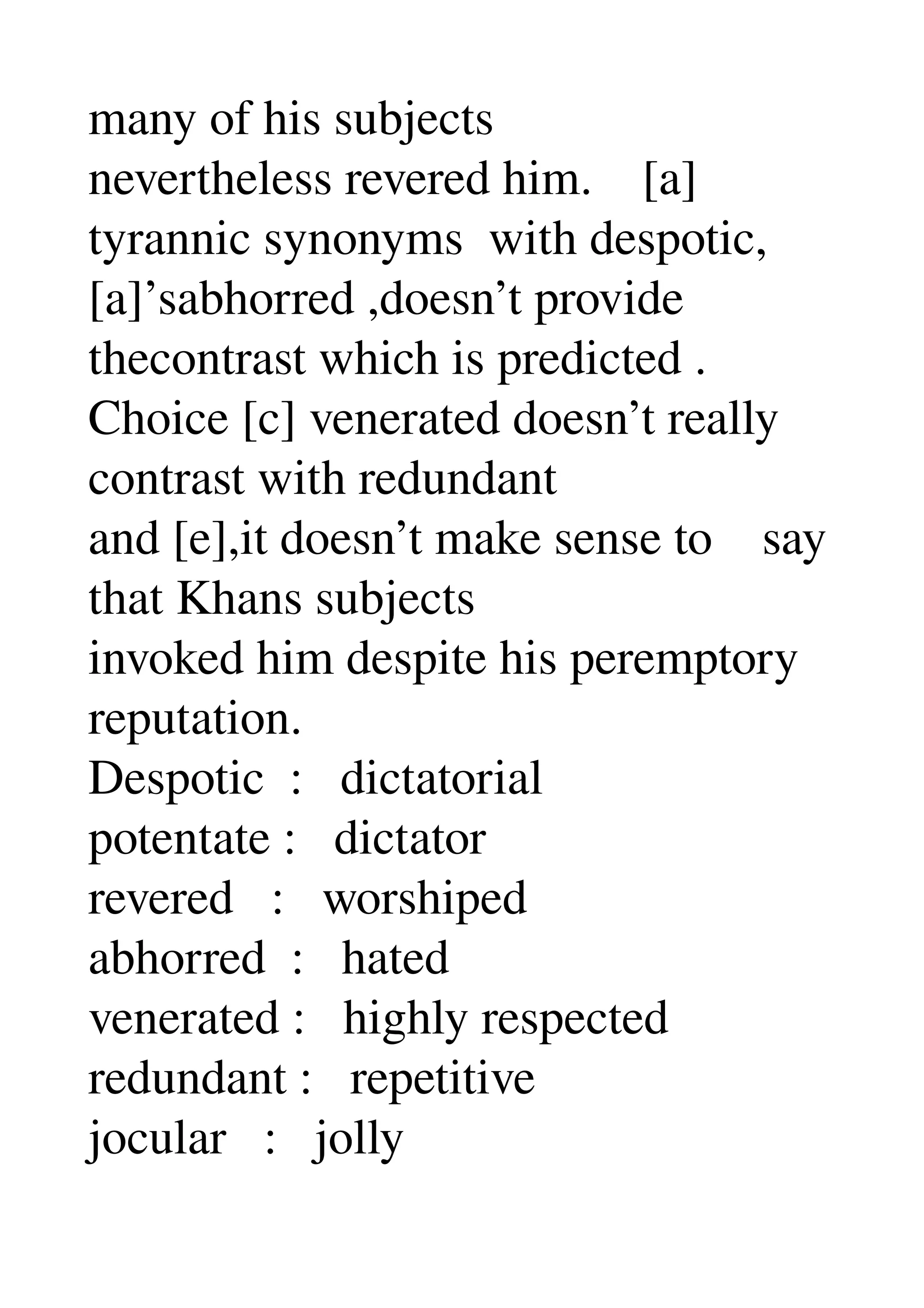 many of his subjects 
nevertheless revered him.    [a] 
tyrannic synonyms  with despotic, 
[a]’sabhorred ,doesn’t provide 
thecontrast which is predicted . 
Choice [c] venerated doesn’t really 
contrast with redundant 
and [e],it doesn’t make sense to    say 
that Khans subjects 
invoked him despite his peremptory 
reputation. 
Despotic  :   dictatorial 
potentate :   dictator 
revered   :   worshiped 
abhorred  :   hated 
venerated :   highly respected 
redundant :   repetitive 
jocular   :   jolly 
 