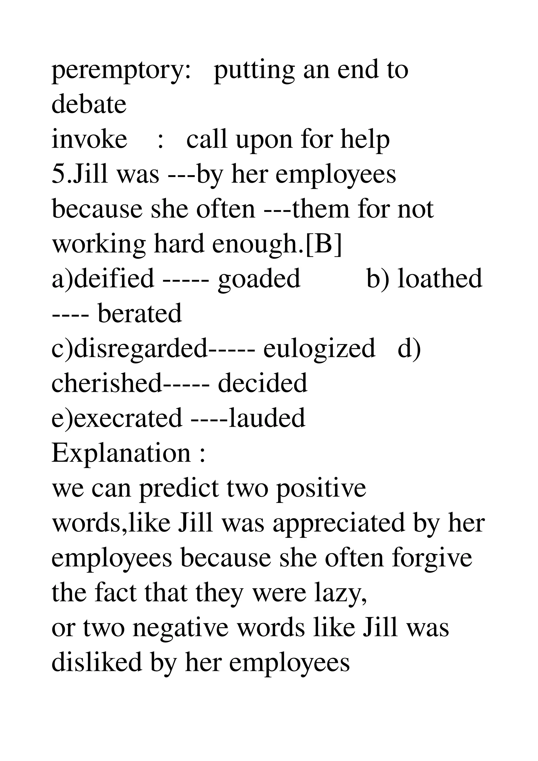 peremptory:   putting an end to 
debate 
invoke    :   call upon for help 
5.Jill was ­­­by her employees 
because she often ­­­them for not 
working hard enough.[B] 
a)deified ­­­­­ goaded         b) loathed 
­­­­ berated 
c)disregarded­­­­­ eulogized   d) 
cherished­­­­­ decided 
e)execrated ­­­­lauded 
Explanation : 
we can predict two positive 
words,like Jill was appreciated by her 
employees because she often forgive 
the fact that they were lazy, 
or two negative words like Jill was 
disliked by her employees 
 