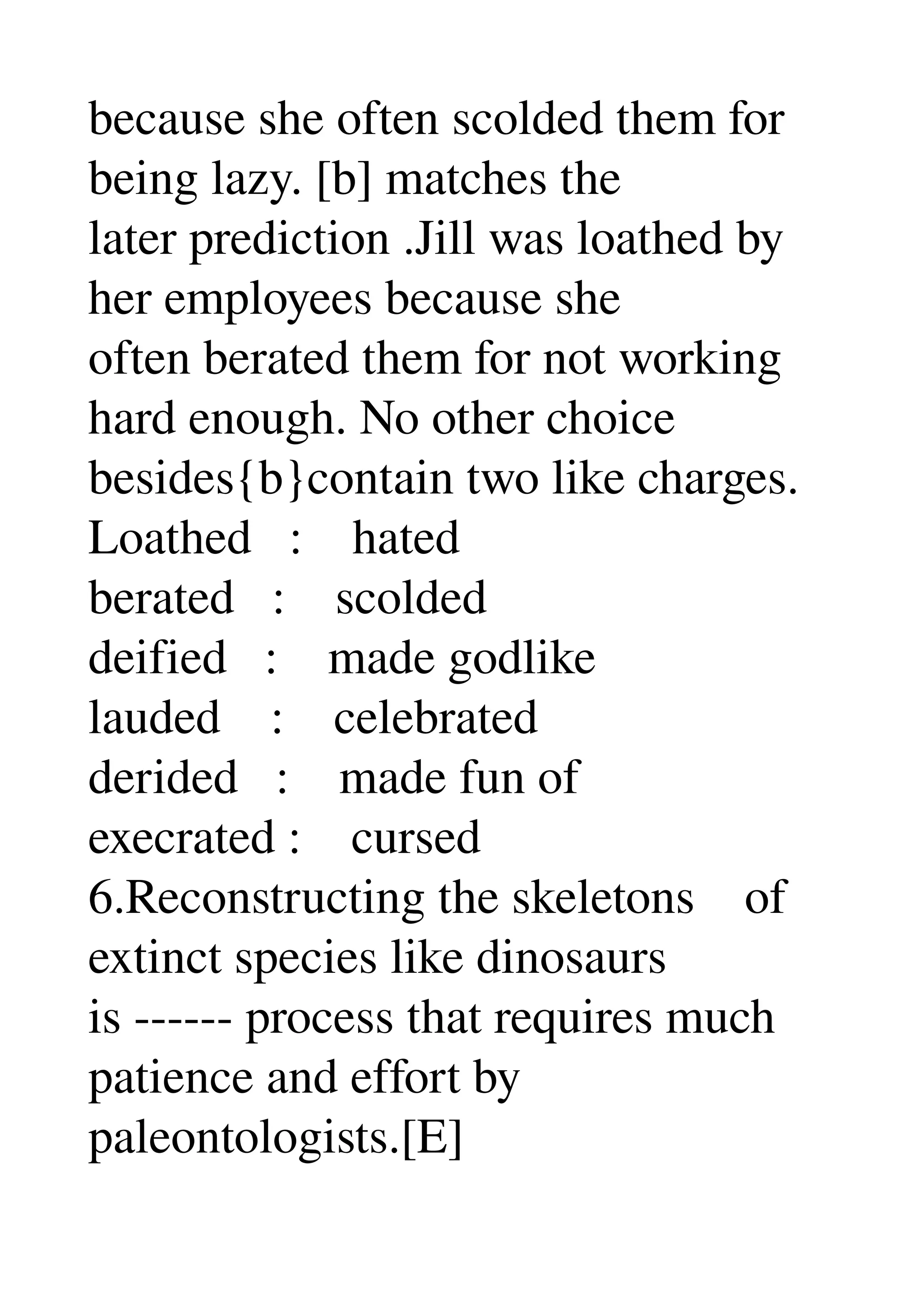 because she often scolded them for 
being lazy. [b] matches the 
later prediction .Jill was loathed by 
her employees because she 
often berated them for not working 
hard enough. No other choice 
besides{b}contain two like charges. 
Loathed   :    hated 
berated   :    scolded 
deified   :    made godlike 
lauded    :    celebrated 
derided   :    made fun of 
execrated :    cursed 
6.Reconstructing the skeletons    of 
extinct species like dinosaurs 
is ­­­­­­ process that requires much 
patience and effort by 
paleontologists.[E] 
 