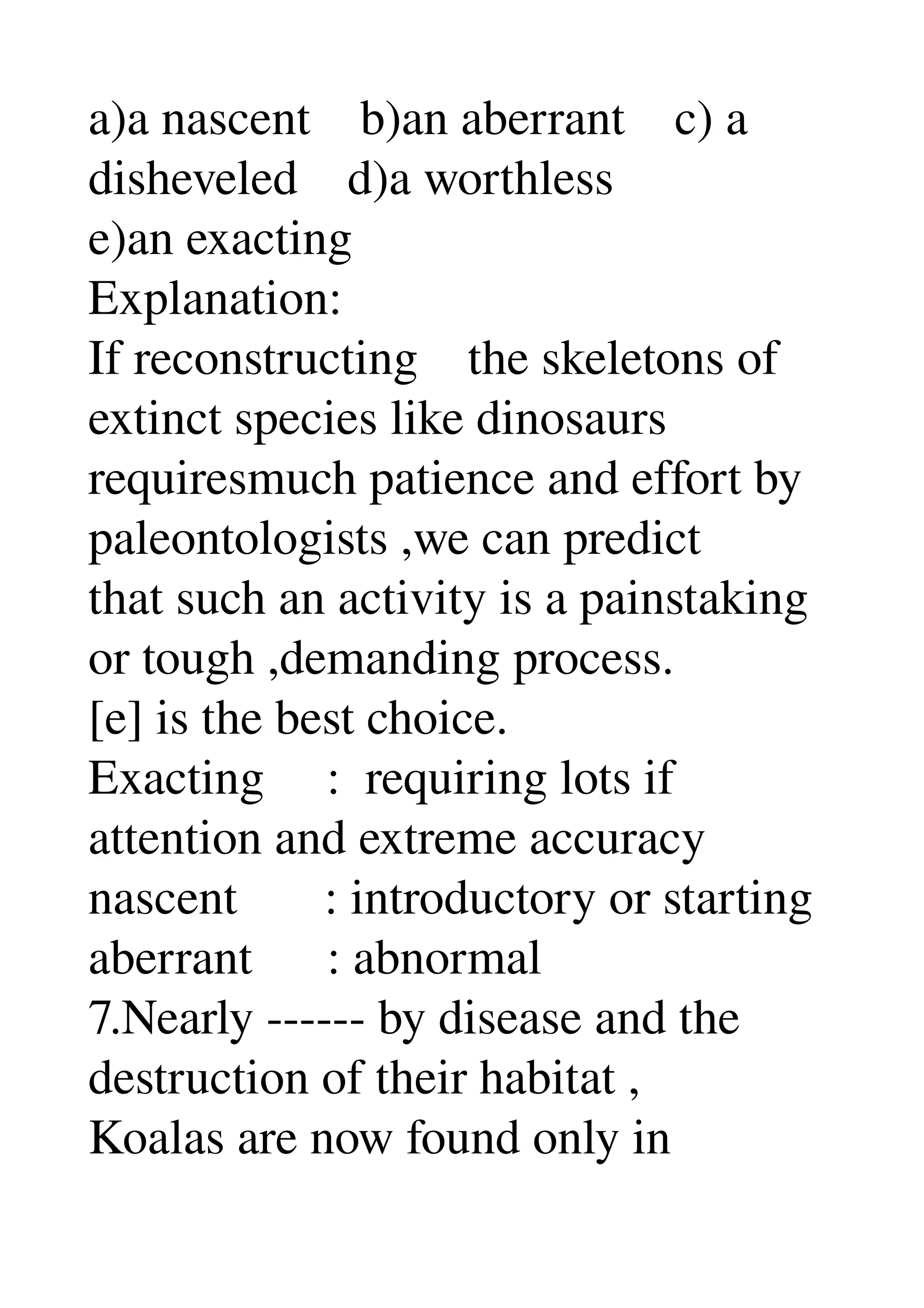 a)a nascent    b)an aberrant    c) a 
disheveled    d)a worthless 
e)an exacting 
Explanation: 
If reconstructing    the skeletons of 
extinct species like dinosaurs 
requiresmuch patience and effort by 
paleontologists ,we can predict 
that such an activity is a painstaking 
or tough ,demanding process. 
[e] is the best choice. 
Exacting     :  requiring lots if 
attention and extreme accuracy 
nascent       : introductory or starting 
aberrant      : abnormal 
7.Nearly ­­­­­­ by disease and the 
destruction of their habitat , 
Koalas are now found only in 
 