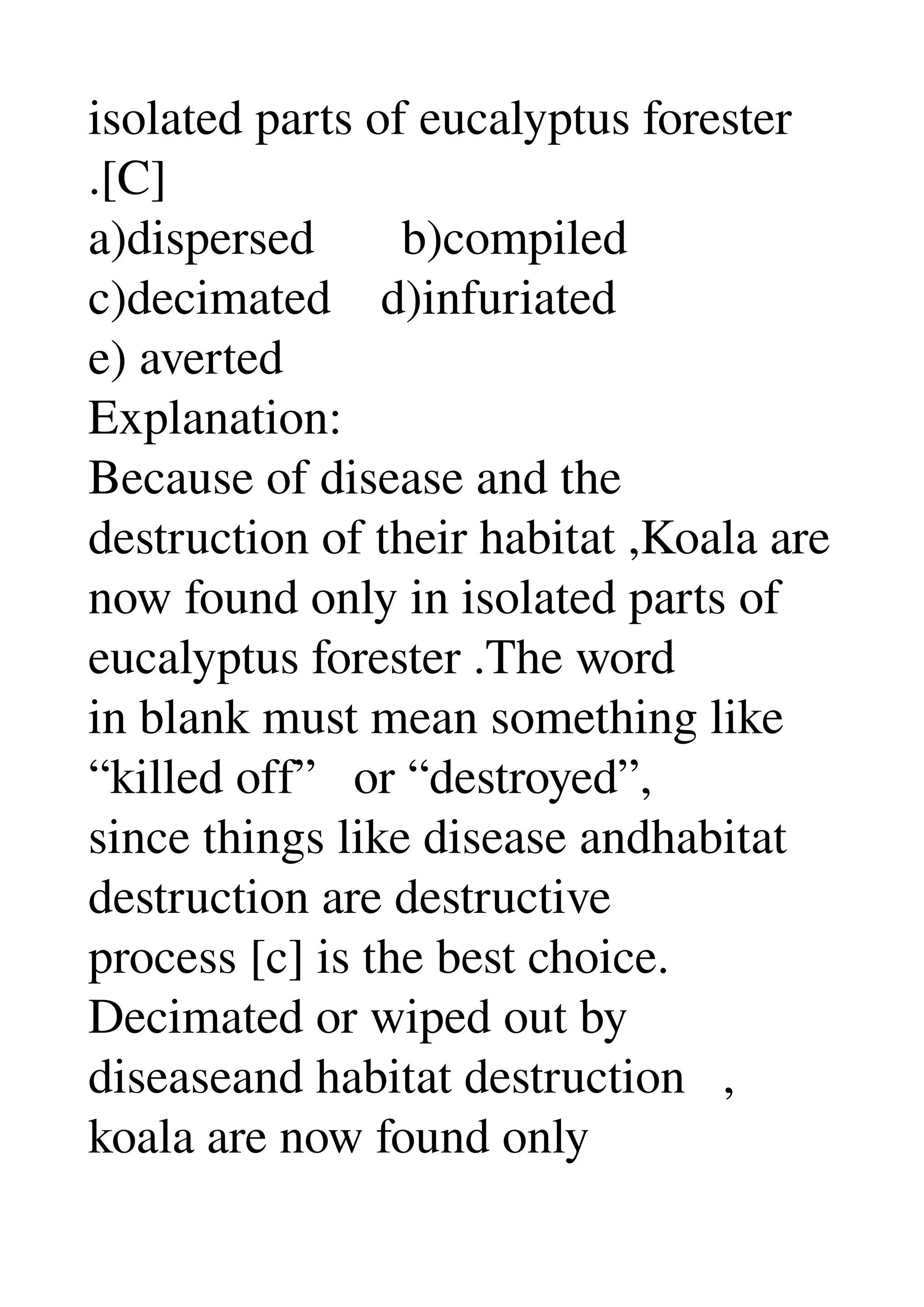 isolated parts of eucalyptus forester 
.[C] 
a)dispersed       b)compiled 
c)decimated    d)infuriated 
e) averted 
Explanation: 
Because of disease and the 
destruction of their habitat ,Koala are 
now found only in isolated parts of 
eucalyptus forester .The word 
in blank must mean something like 
“killed off”   or “destroyed”, 
since things like disease andhabitat 
destruction are destructive 
process [c] is the best choice. 
Decimated or wiped out by 
diseaseand habitat destruction   , 
koala are now found only 
 