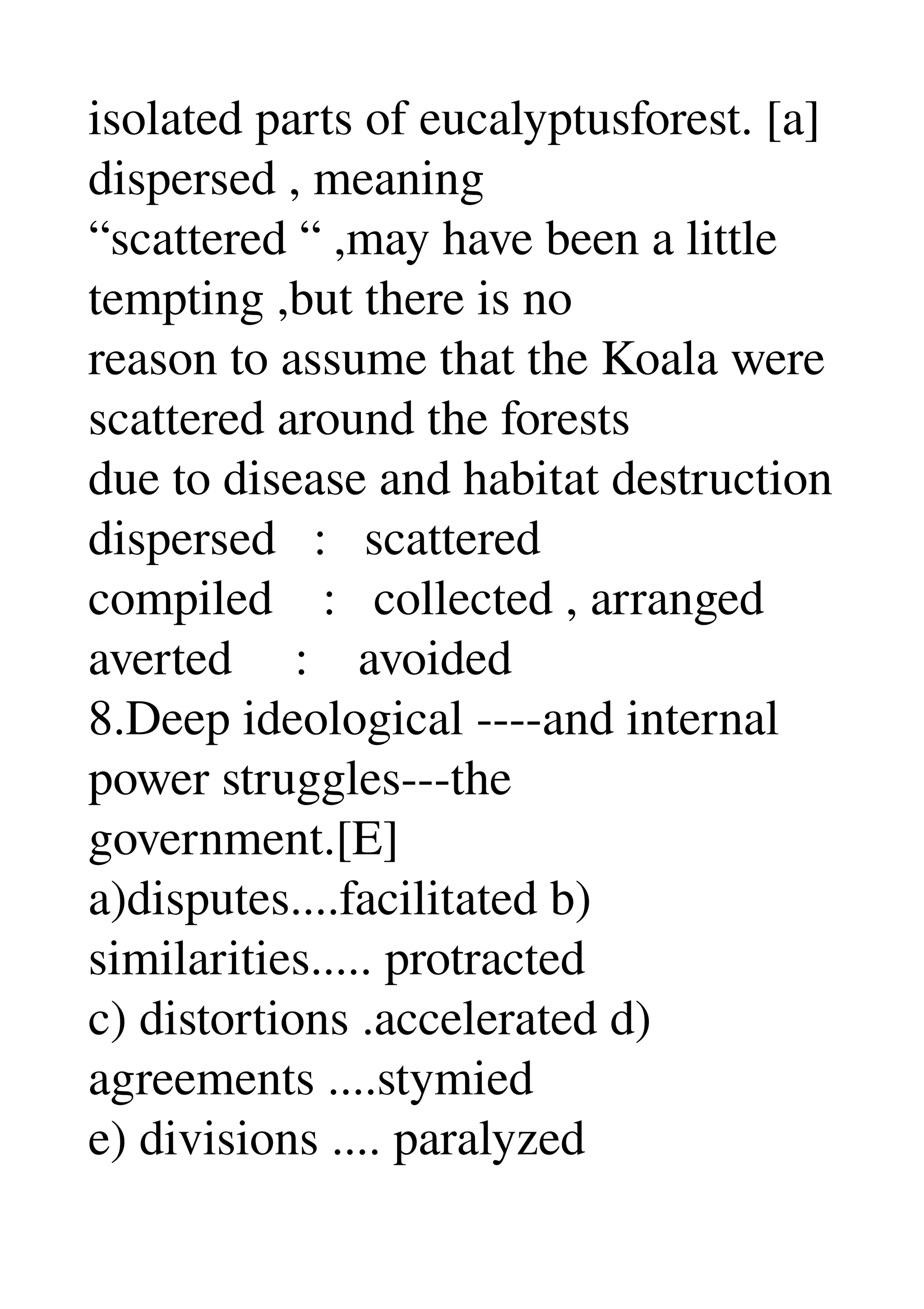 isolated parts of eucalyptusforest. [a] 
dispersed , meaning 
“scattered “ ,may have been a little 
tempting ,but there is no 
reason to assume that the Koala were 
scattered around the forests 
due to disease and habitat destruction 
dispersed   :   scattered 
compiled    :   collected , arranged 
averted     :    avoided 
8.Deep ideological ­­­­and internal 
power struggles­­­the 
government.[E] 
a)disputes....facilitated b) 
similarities..... protracted 
c) distortions .accelerated d) 
agreements ....stymied 
e) divisions .... paralyzed 
 