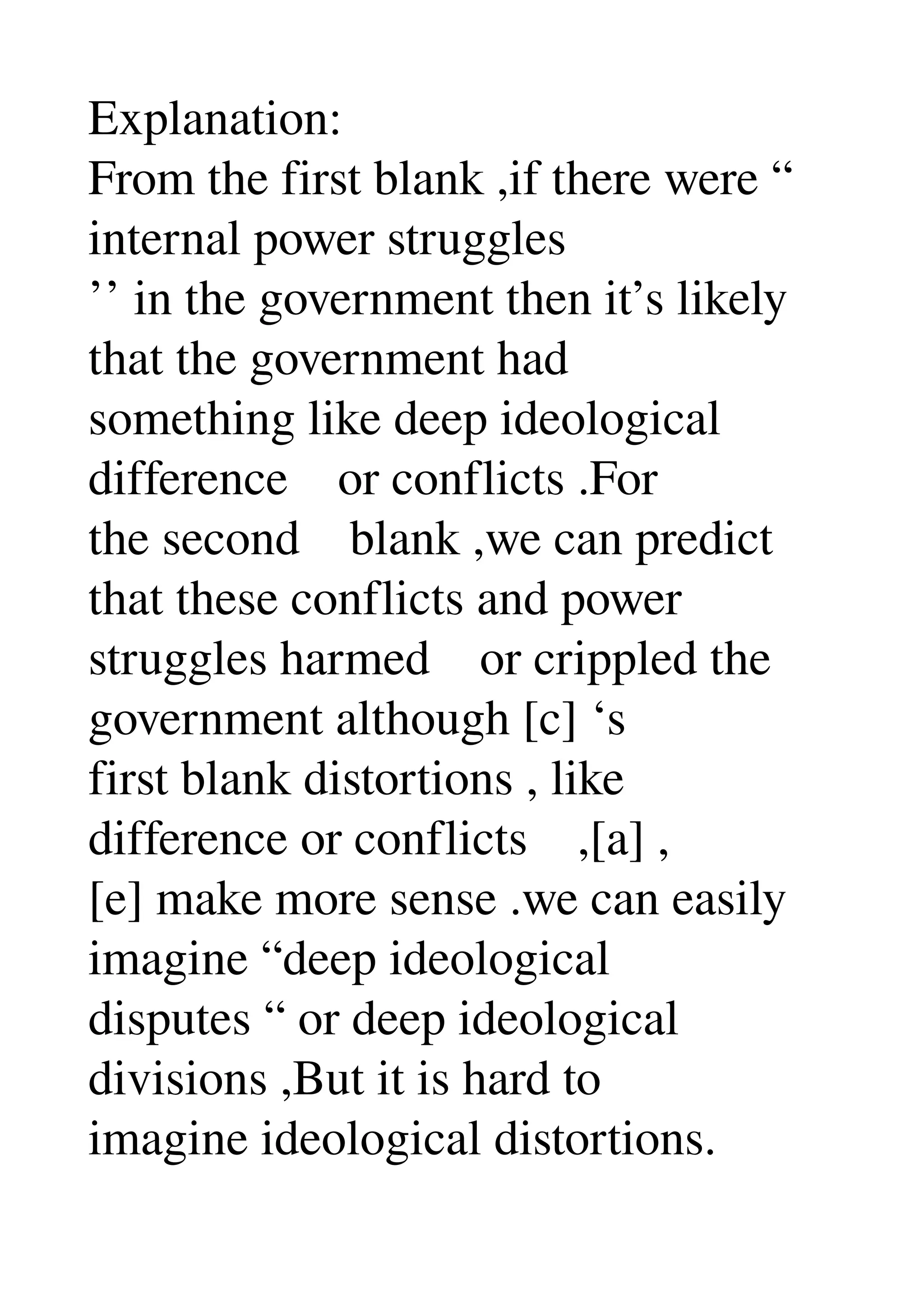 Explanation: 
From the first blank ,if there were “ 
internal power struggles 
’’ in the government then it’s likely 
that the government had 
something like deep ideological 
difference    or conflicts .For 
the second    blank ,we can predict 
that these conflicts and power 
struggles harmed    or crippled the 
government although [c] ‘s 
first blank distortions , like 
difference or conflicts    ,[a] , 
[e] make more sense .we can easily 
imagine “deep ideological 
disputes “ or deep ideological 
divisions ,But it is hard to 
imagine ideological distortions. 
 