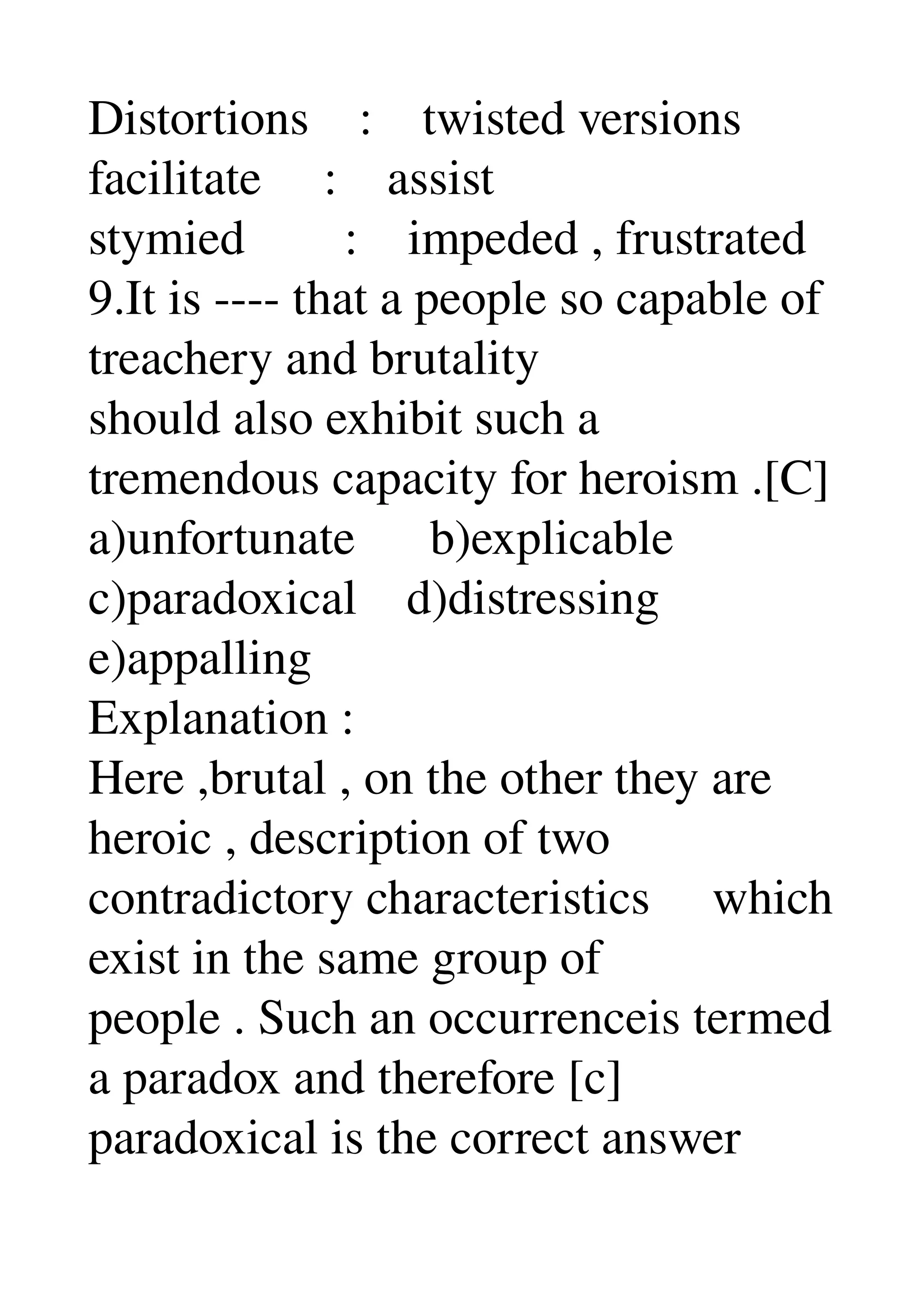 Distortions    :    twisted versions 
facilitate     :    assist 
stymied        :    impeded , frustrated 
9.It is ­­­­ that a people so capable of 
treachery and brutality 
should also exhibit such a 
tremendous capacity for heroism .[C] 
a)unfortunate      b)explicable 
c)paradoxical    d)distressing 
e)appalling 
Explanation : 
Here ,brutal , on the other they are 
heroic , description of two 
contradictory characteristics     which 
exist in the same group of 
people . Such an occurrenceis termed 
a paradox and therefore [c] 
paradoxical is the correct answer 
 