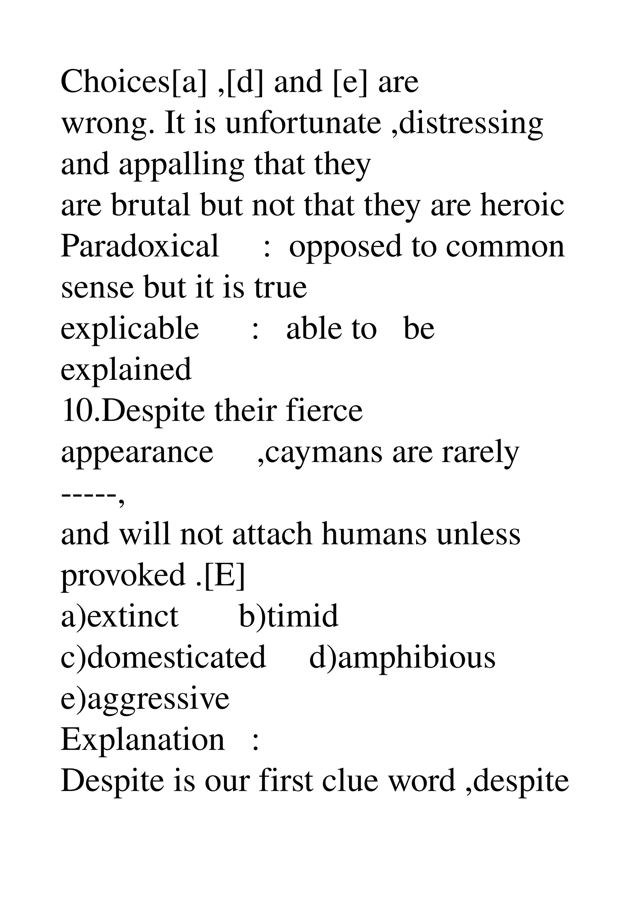 Choices[a] ,[d] and [e] are 
wrong. It is unfortunate ,distressing 
and appalling that they 
are brutal but not that they are heroic 
Paradoxical     :  opposed to common 
sense but it is true 
explicable      :   able to   be 
explained 
10.Despite their fierce 
appearance     ,caymans are rarely 
­­­­­, 
and will not attach humans unless 
provoked .[E] 
a)extinct       b)timid 
c)domesticated     d)amphibious 
e)aggressive 
Explanation   : 
Despite is our first clue word ,despite 
 