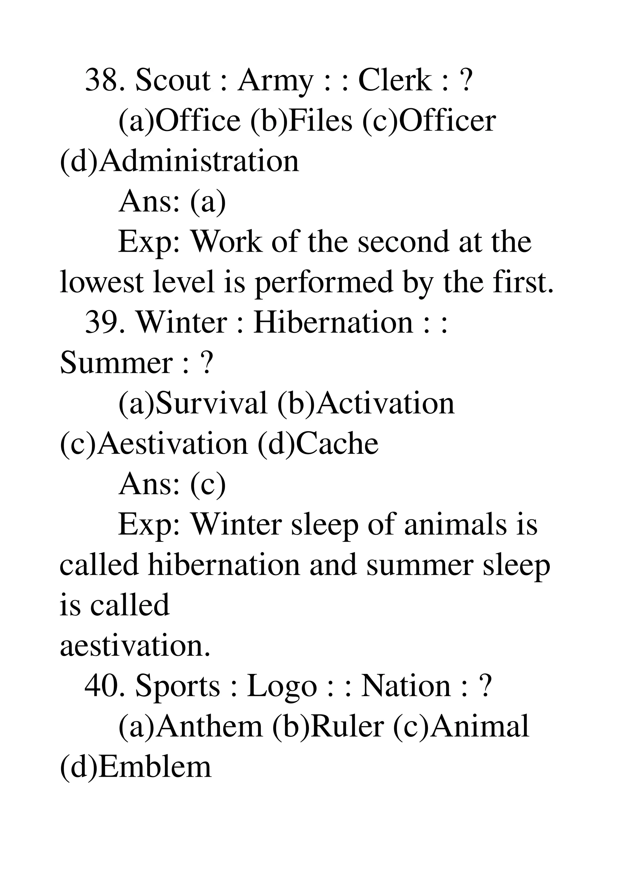    38. Scout : Army : : Clerk : ? 
       (a)Office (b)Files (c)Officer 
(d)Administration 
       Ans: (a) 
       Exp: Work of the second at the 
lowest level is performed by the first. 
   39. Winter : Hibernation : : 
Summer : ? 
       (a)Survival (b)Activation 
(c)Aestivation (d)Cache 
       Ans: (c) 
       Exp: Winter sleep of animals is 
called hibernation and summer sleep 
is called 
aestivation. 
   40. Sports : Logo : : Nation : ? 
       (a)Anthem (b)Ruler (c)Animal 
(d)Emblem 
 