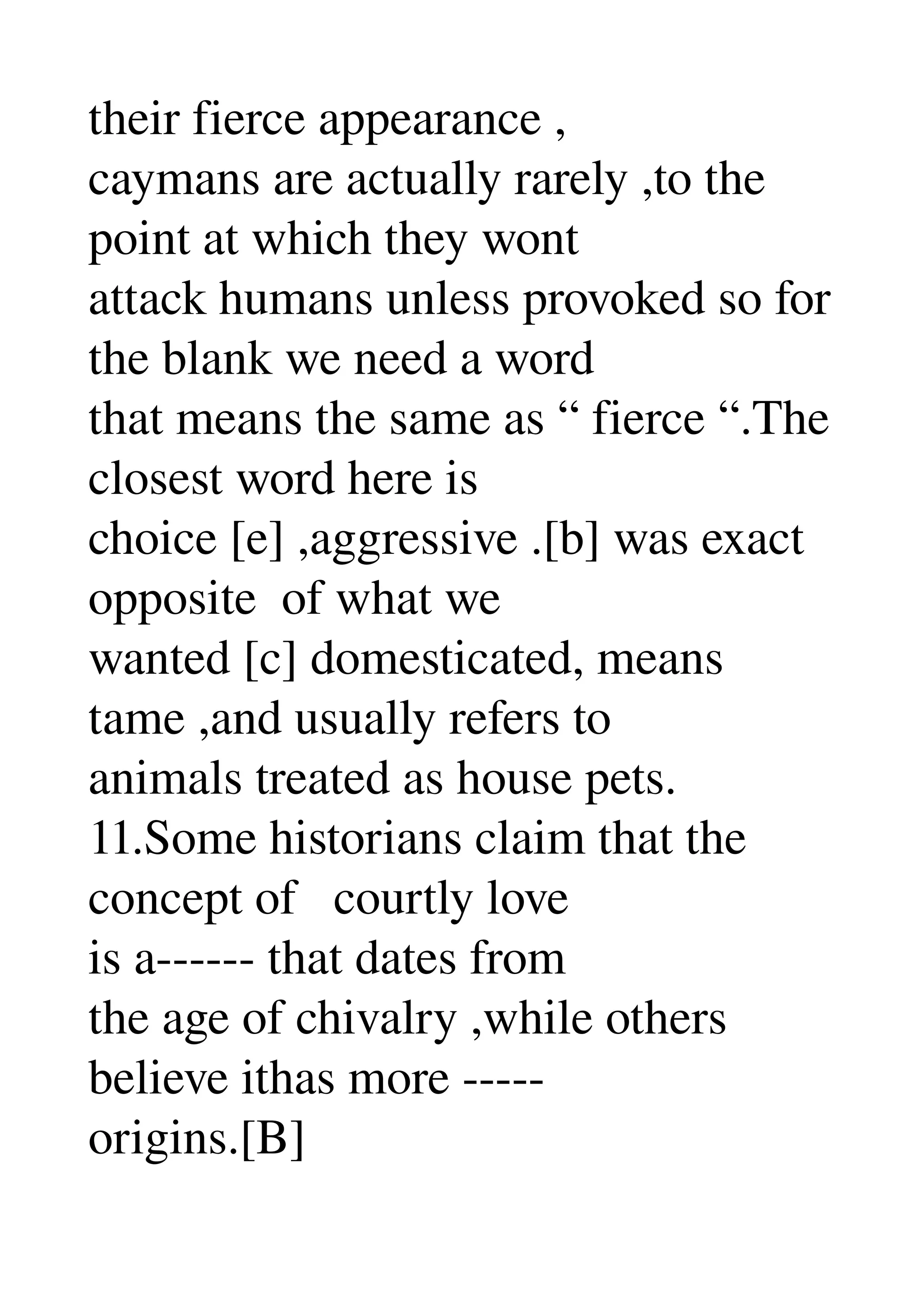 their fierce appearance , 
caymans are actually rarely ,to the 
point at which they wont 
attack humans unless provoked so for 
the blank we need a word 
that means the same as “ fierce “.The 
closest word here is 
choice [e] ,aggressive .[b] was exact 
opposite  of what we 
wanted [c] domesticated, means 
tame ,and usually refers to 
animals treated as house pets. 
11.Some historians claim that the 
concept of   courtly love 
is a­­­­­­ that dates from 
the age of chivalry ,while others 
believe ithas more ­­­­­ 
origins.[B] 
 