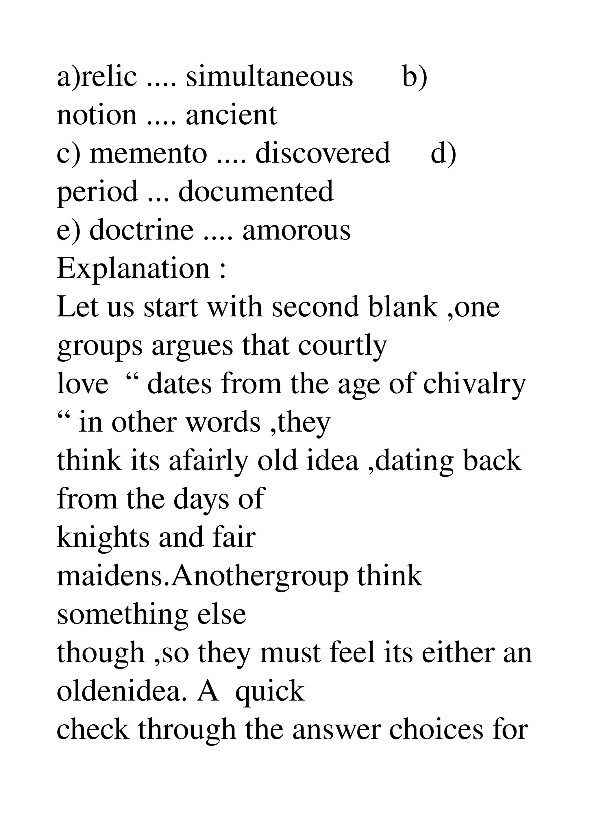 a)relic .... simultaneous      b) 
notion .... ancient 
c) memento .... discovered     d) 
period ... documented 
e) doctrine .... amorous 
Explanation : 
Let us start with second blank ,one 
groups argues that courtly 
love  “ dates from the age of chivalry 
“ in other words ,they 
think its afairly old idea ,dating back 
from the days of 
knights and fair 
maidens.Anothergroup think 
something else 
though ,so they must feel its either an 
oldenidea. A  quick 
check through the answer choices for 
 