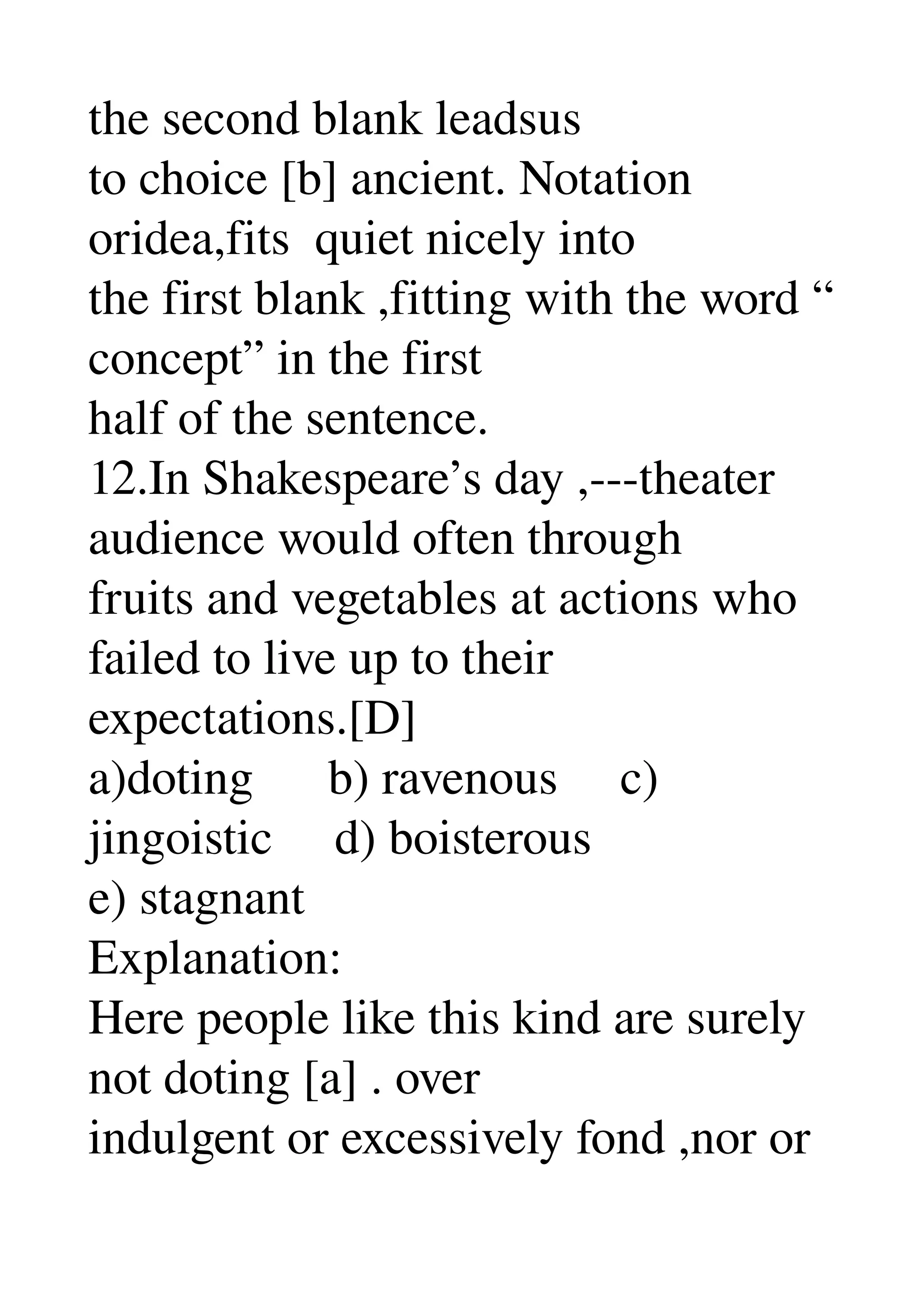 the second blank leadsus 
to choice [b] ancient. Notation 
oridea,fits  quiet nicely into 
the first blank ,fitting with the word “ 
concept” in the first 
half of the sentence. 
12.In Shakespeare’s day ,­­­theater 
audience would often through 
fruits and vegetables at actions who 
failed to live up to their 
expectations.[D] 
a)doting      b) ravenous     c) 
jingoistic     d) boisterous 
e) stagnant 
Explanation: 
Here people like this kind are surely 
not doting [a] . over 
indulgent or excessively fond ,nor or 
 