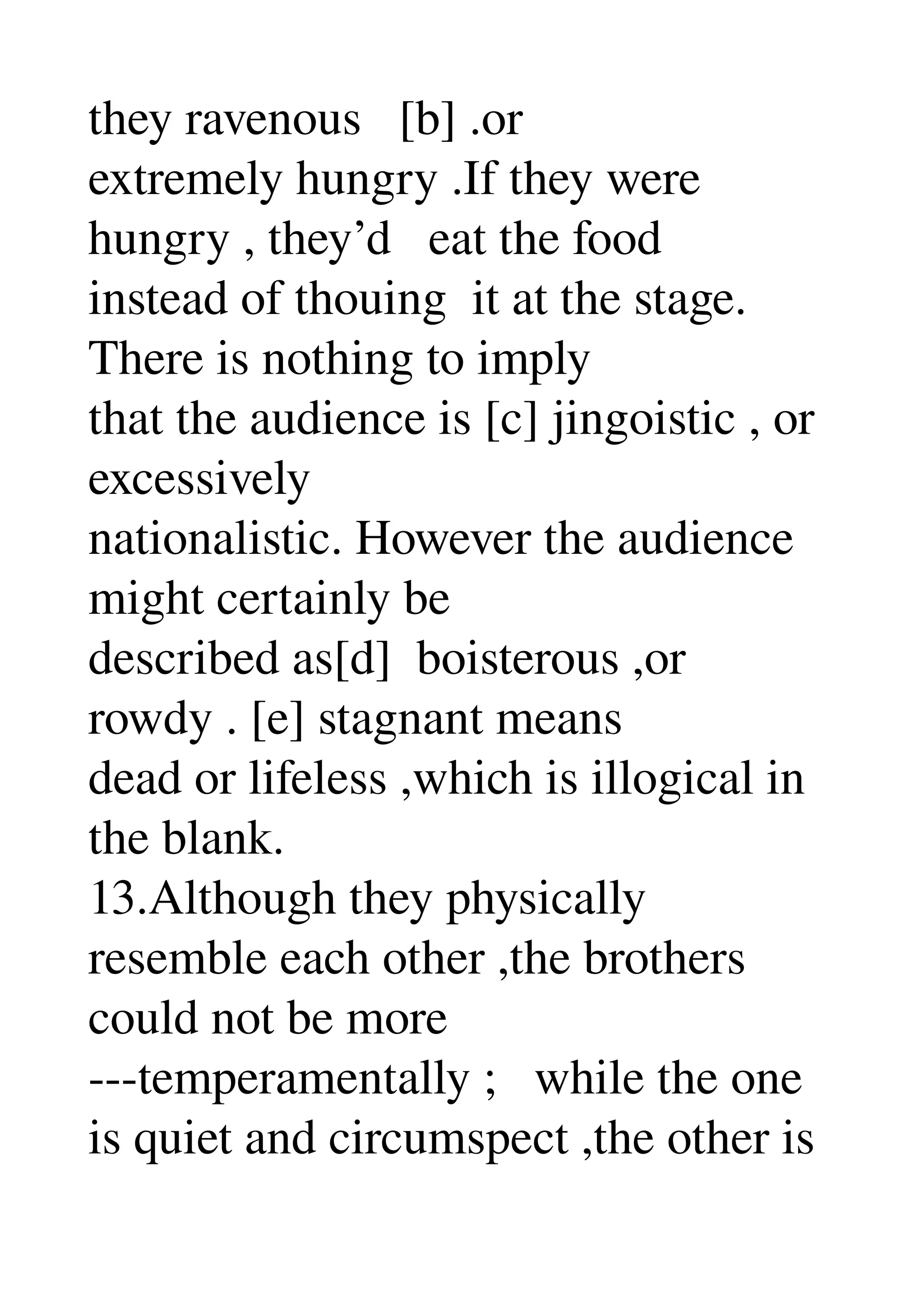 they ravenous   [b] .or 
extremely hungry .If they were 
hungry , they’d   eat the food 
instead of thouing  it at the stage. 
There is nothing to imply 
that the audience is [c] jingoistic , or 
excessively 
nationalistic. However the audience 
might certainly be 
described as[d]  boisterous ,or 
rowdy . [e] stagnant means 
dead or lifeless ,which is illogical in 
the blank. 
13.Although they physically 
resemble each other ,the brothers 
could not be more 
­­­temperamentally ;   while the one 
is quiet and circumspect ,the other is 
 