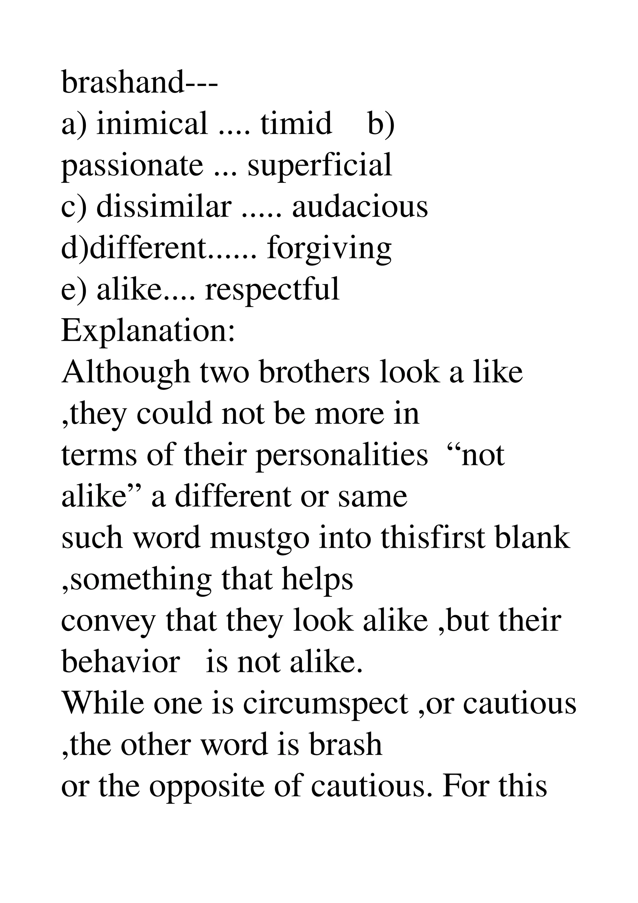 brashand­­­ 
a) inimical .... timid    b) 
passionate ... superficial 
c) dissimilar ..... audacious 
d)different...... forgiving 
e) alike.... respectful 
Explanation: 
Although two brothers look a like 
,they could not be more in 
terms of their personalities  “not 
alike” a different or same 
such word mustgo into thisfirst blank 
,something that helps 
convey that they look alike ,but their 
behavior   is not alike. 
While one is circumspect ,or cautious 
,the other word is brash 
or the opposite of cautious. For this 
 