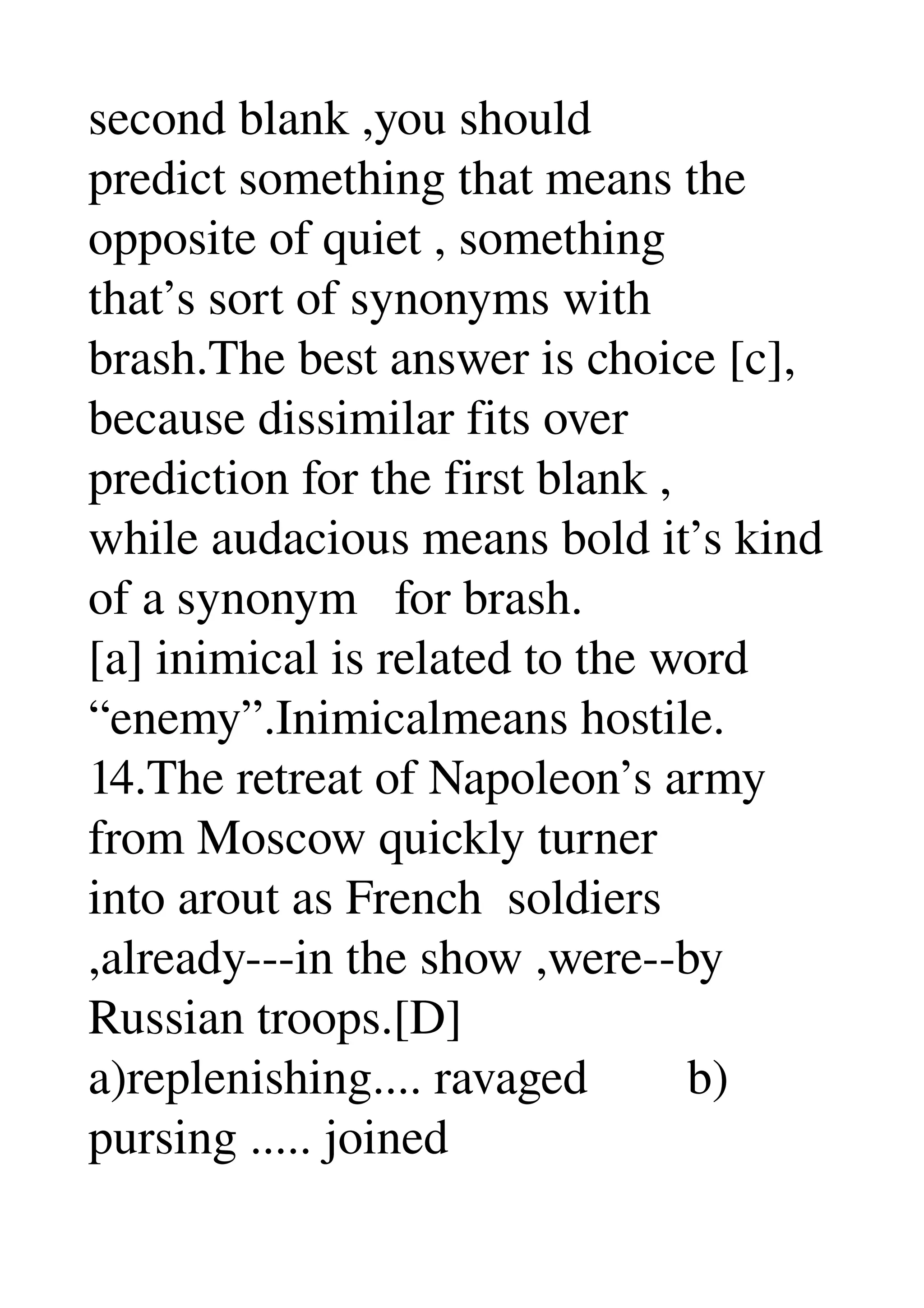 second blank ,you should 
predict something that means the 
opposite of quiet , something 
that’s sort of synonyms with 
brash.The best answer is choice [c], 
because dissimilar fits over 
prediction for the first blank , 
while audacious means bold it’s kind 
of a synonym   for brash. 
[a] inimical is related to the word 
“enemy”.Inimicalmeans hostile. 
14.The retreat of Napoleon’s army 
from Moscow quickly turner 
into arout as French  soldiers 
,already­­­in the show ,were­­by 
Russian troops.[D] 
a)replenishing.... ravaged        b) 
pursing ..... joined 
 