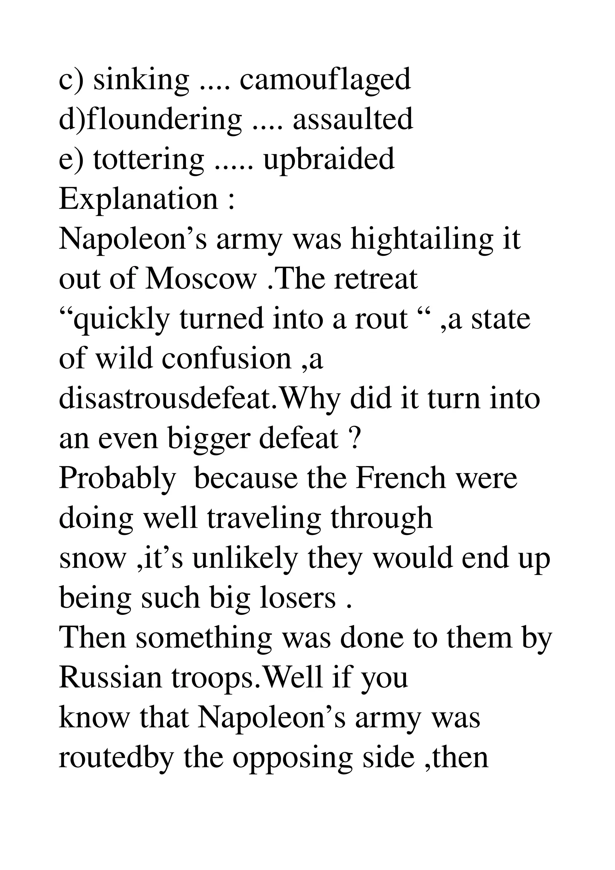 c) sinking .... camouflaged 
d)floundering .... assaulted 
e) tottering ..... upbraided 
Explanation : 
Napoleon’s army was hightailing it 
out of Moscow .The retreat 
“quickly turned into a rout “ ,a state 
of wild confusion ,a 
disastrousdefeat.Why did it turn into 
an even bigger defeat ? 
Probably  because the French were 
doing well traveling through 
snow ,it’s unlikely they would end up 
being such big losers . 
Then something was done to them by 
Russian troops.Well if you 
know that Napoleon’s army was 
routedby the opposing side ,then 
 
