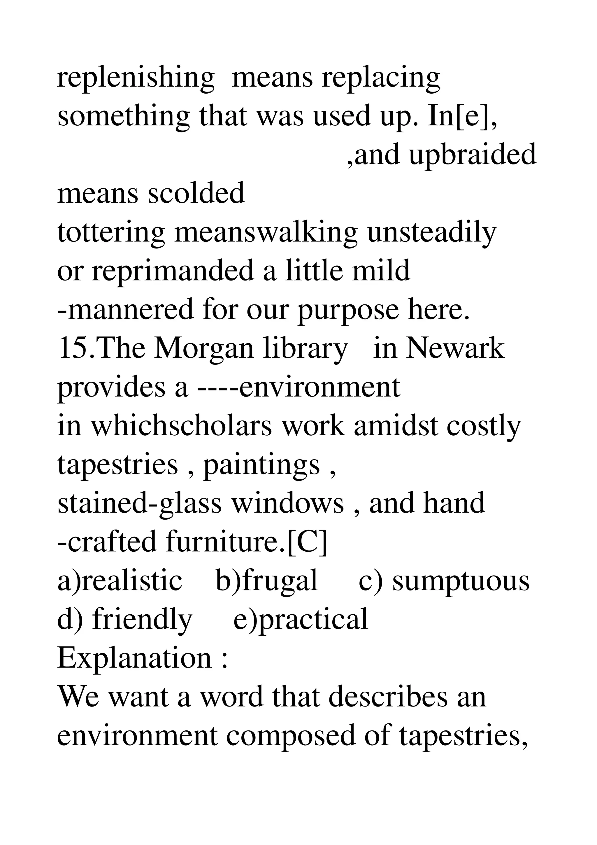 replenishing  means replacing 
something that was used up. In[e], 
                                    ,and upbraided 
means scolded 
tottering meanswalking unsteadily 
or reprimanded a little mild 
­mannered for our purpose here. 
15.The Morgan library   in Newark 
provides a ­­­­environment 
in whichscholars work amidst costly 
tapestries , paintings , 
stained­glass windows , and hand 
­crafted furniture.[C] 
a)realistic    b)frugal     c) sumptuous 
d) friendly     e)practical 
Explanation : 
We want a word that describes an 
environment composed of tapestries, 
 