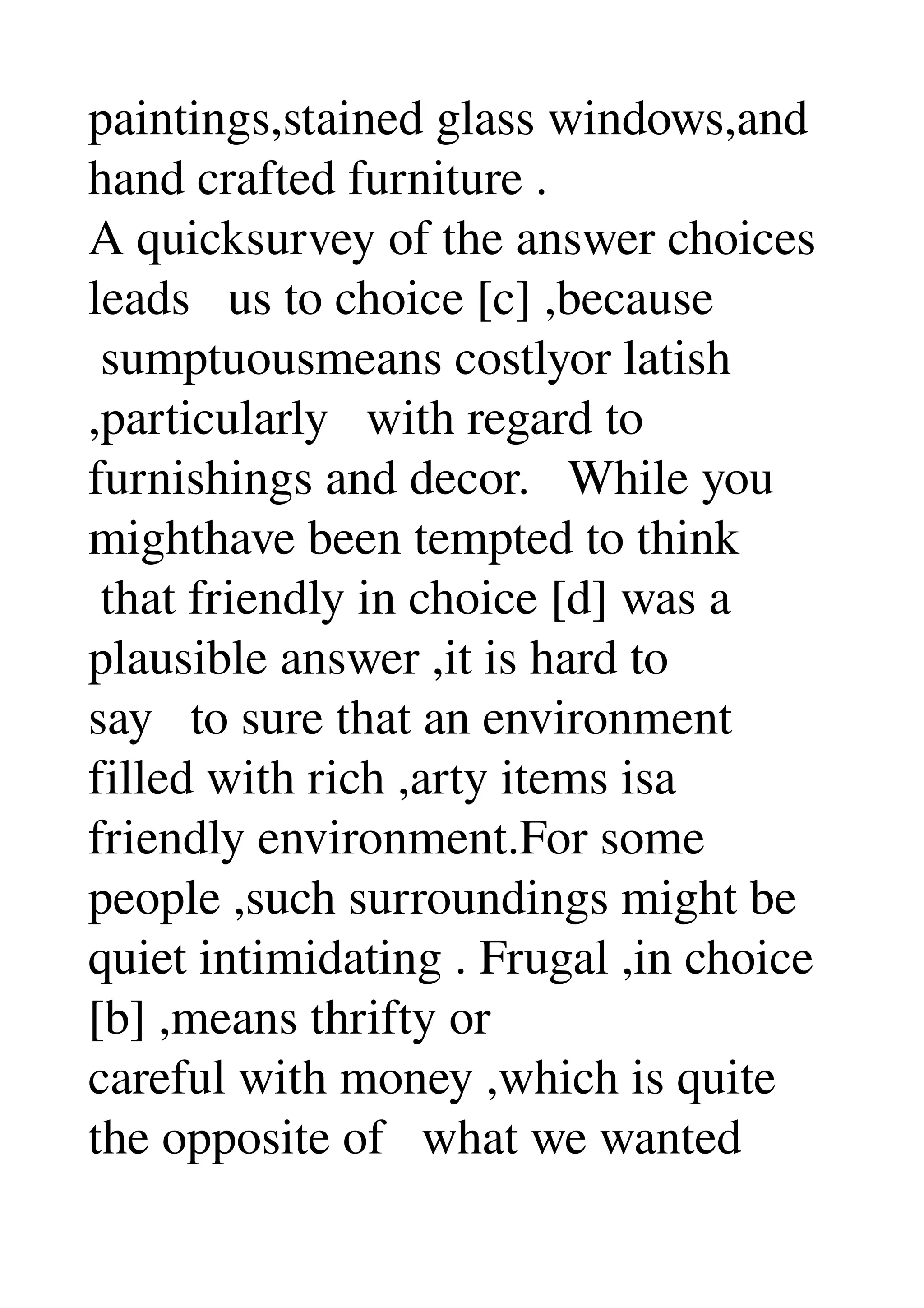 paintings,stained glass windows,and 
hand crafted furniture . 
A quicksurvey of the answer choices 
leads   us to choice [c] ,because 
 sumptuousmeans costlyor latish 
,particularly   with regard to 
furnishings and decor.   While you 
mighthave been tempted to think 
 that friendly in choice [d] was a 
plausible answer ,it is hard to 
say   to sure that an environment 
filled with rich ,arty items isa 
friendly environment.For some 
people ,such surroundings might be 
quiet intimidating . Frugal ,in choice 
[b] ,means thrifty or 
careful with money ,which is quite 
the opposite of   what we wanted 
 