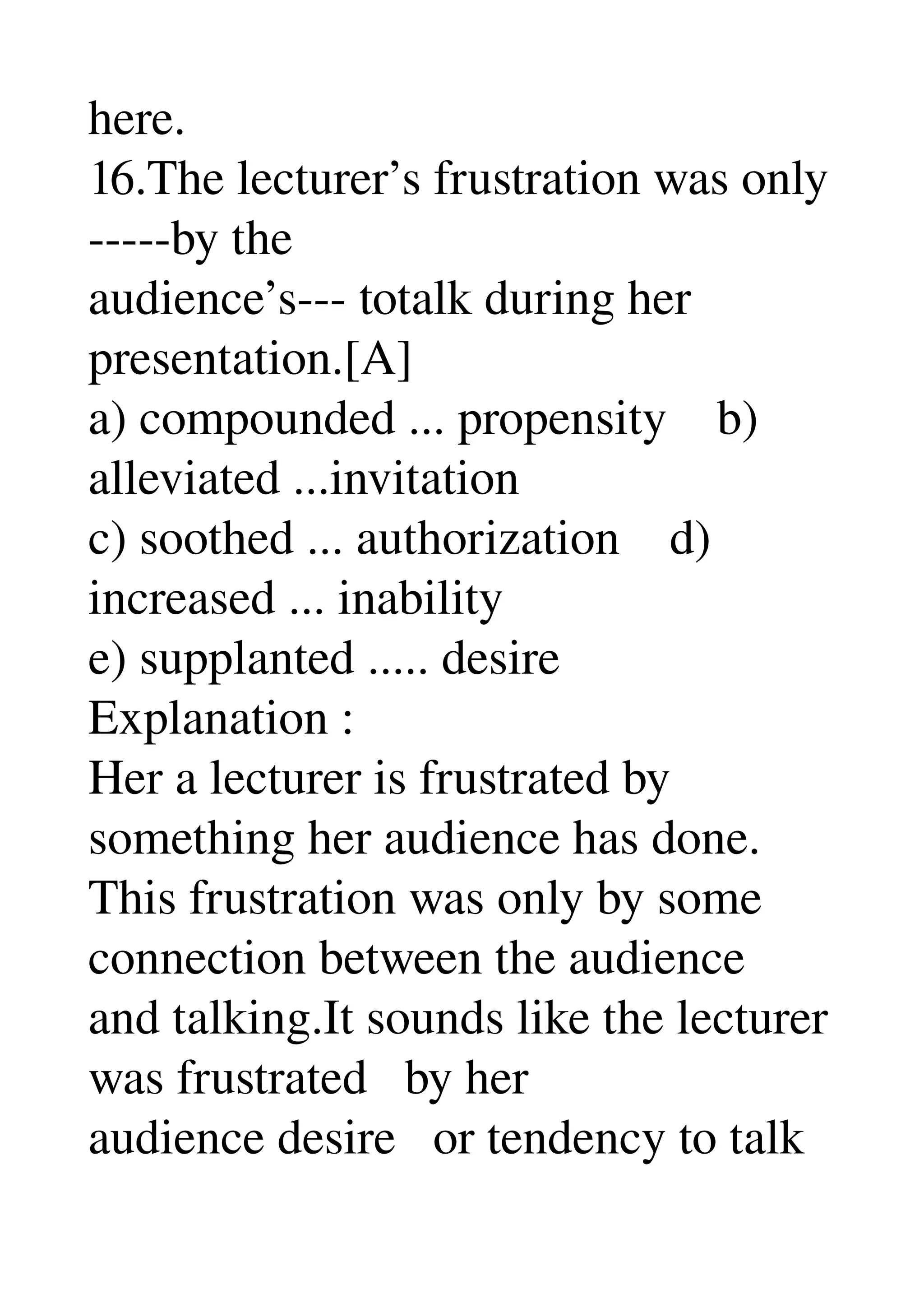 here. 
16.The lecturer’s frustration was only 
­­­­­by the 
audience’s­­­ totalk during her 
presentation.[A] 
a) compounded ... propensity    b) 
alleviated ...invitation 
c) soothed ... authorization    d) 
increased ... inability 
e) supplanted ..... desire 
Explanation : 
Her a lecturer is frustrated by 
something her audience has done. 
This frustration was only by some 
connection between the audience 
and talking.It sounds like the lecturer 
was frustrated   by her 
audience desire   or tendency to talk 
 