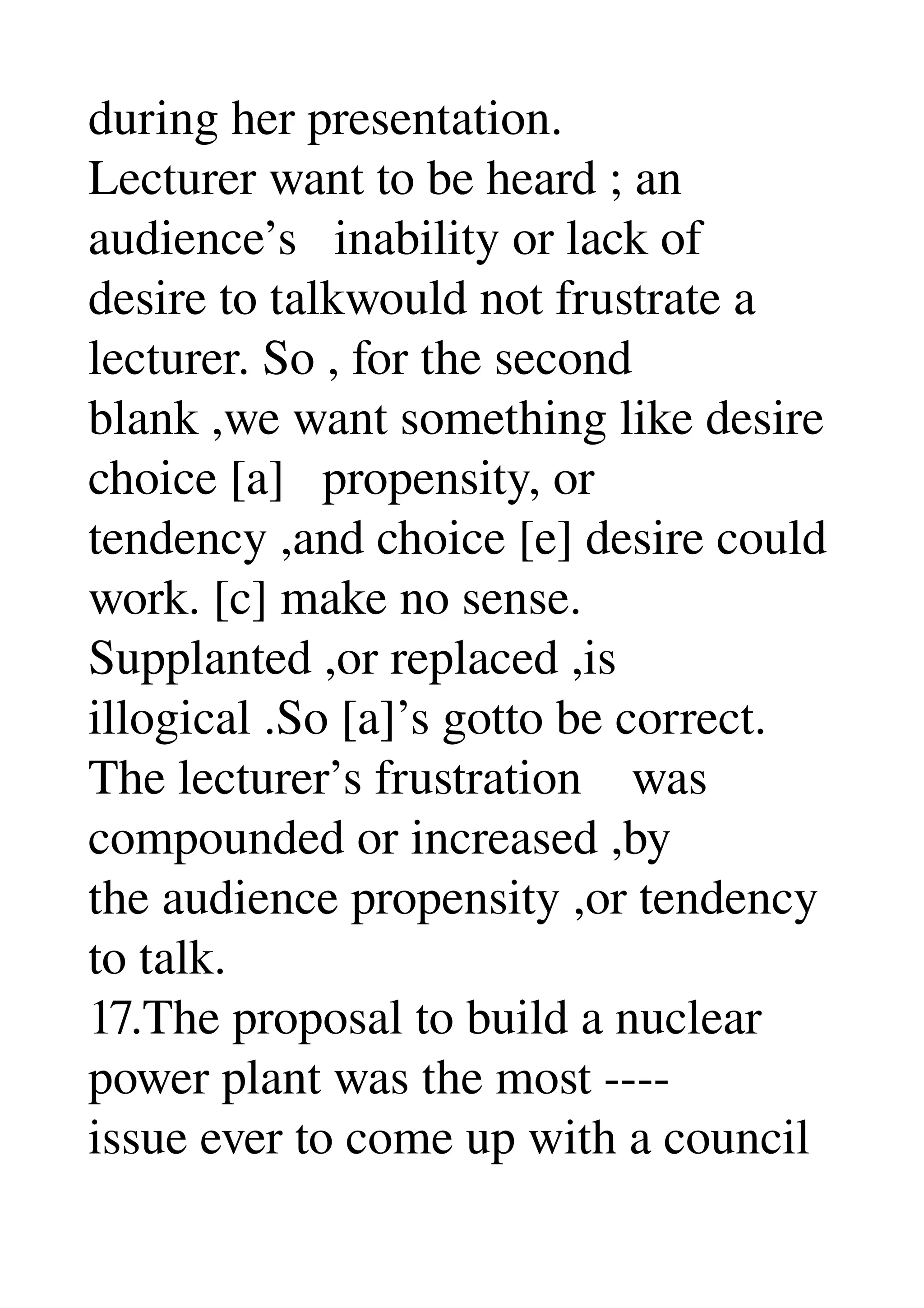 during her presentation. 
Lecturer want to be heard ; an 
audience’s   inability or lack of 
desire to talkwould not frustrate a 
lecturer. So , for the second 
blank ,we want something like desire 
choice [a]   propensity, or 
tendency ,and choice [e] desire could 
work. [c] make no sense. 
Supplanted ,or replaced ,is 
illogical .So [a]’s gotto be correct. 
The lecturer’s frustration    was 
compounded or increased ,by 
the audience propensity ,or tendency 
to talk. 
17.The proposal to build a nuclear 
power plant was the most ­­­­ 
issue ever to come up with a council 
 