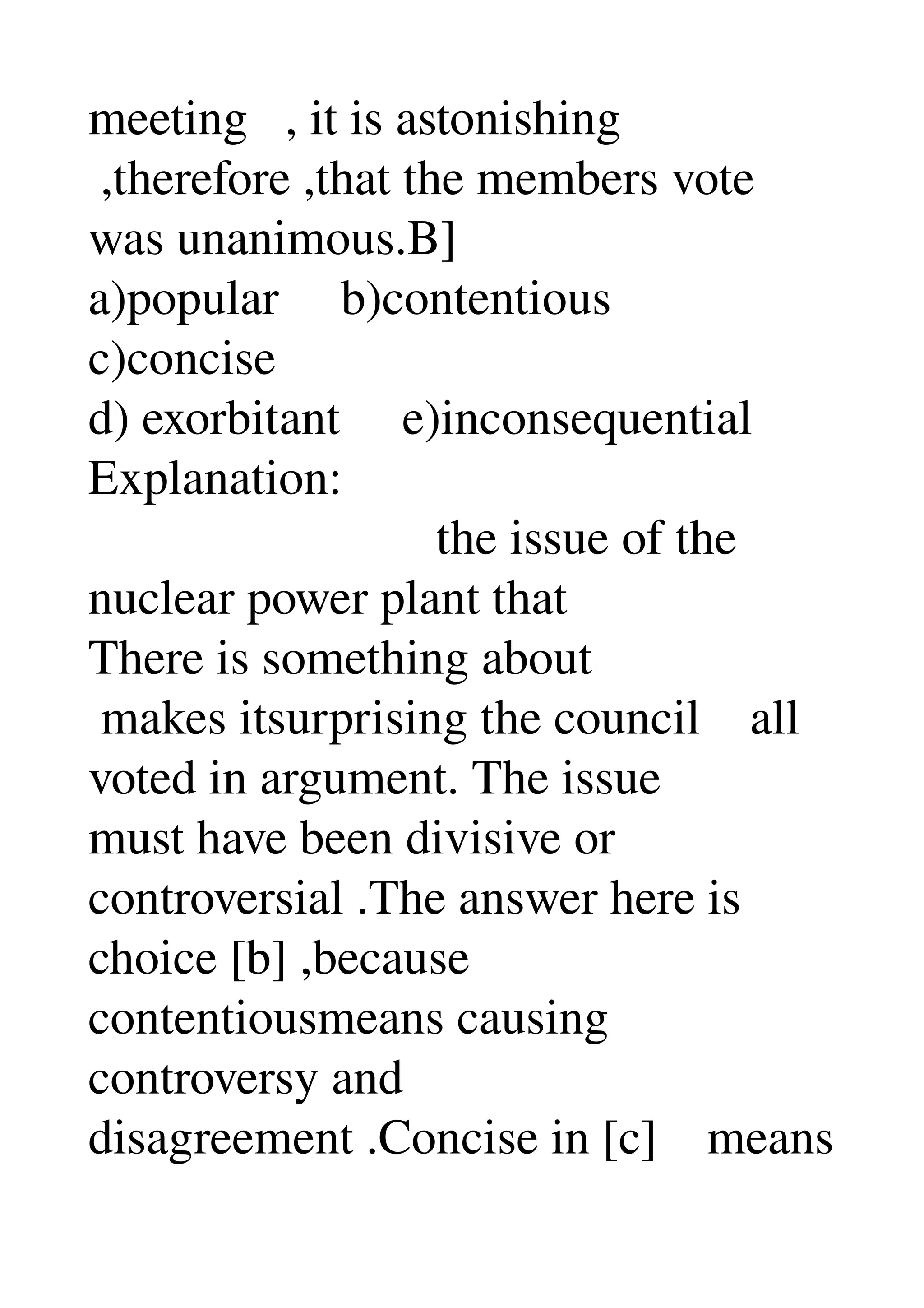 meeting   , it is astonishing 
 ,therefore ,that the members vote 
was unanimous.B] 
a)popular     b)contentious 
c)concise 
d) exorbitant     e)inconsequential 
Explanation: 
                            the issue of the 
nuclear power plant that 
There is something about 
 makes itsurprising the council    all 
voted in argument. The issue 
must have been divisive or 
controversial .The answer here is 
choice [b] ,because 
contentiousmeans causing 
controversy and 
disagreement .Concise in [c]    means 
 