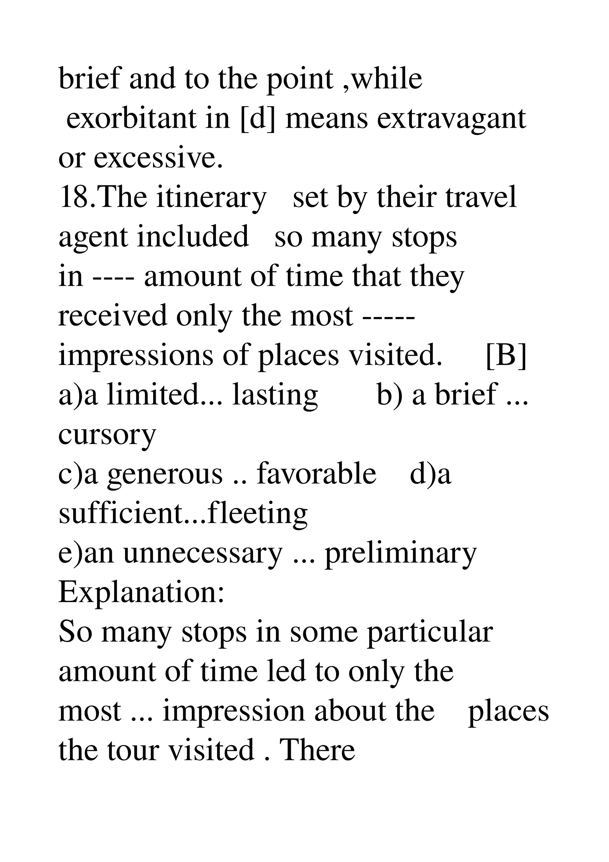 brief and to the point ,while 
 exorbitant in [d] means extravagant 
or excessive. 
18.The itinerary   set by their travel 
agent included   so many stops 
in ­­­­ amount of time that they 
received only the most ­­­­­ 
impressions of places visited.     [B] 
a)a limited... lasting       b) a brief ... 
cursory 
c)a generous .. favorable    d)a 
sufficient...fleeting 
e)an unnecessary ... preliminary 
Explanation: 
So many stops in some particular 
amount of time led to only the 
most ... impression about the    places 
the tour visited . There 
 