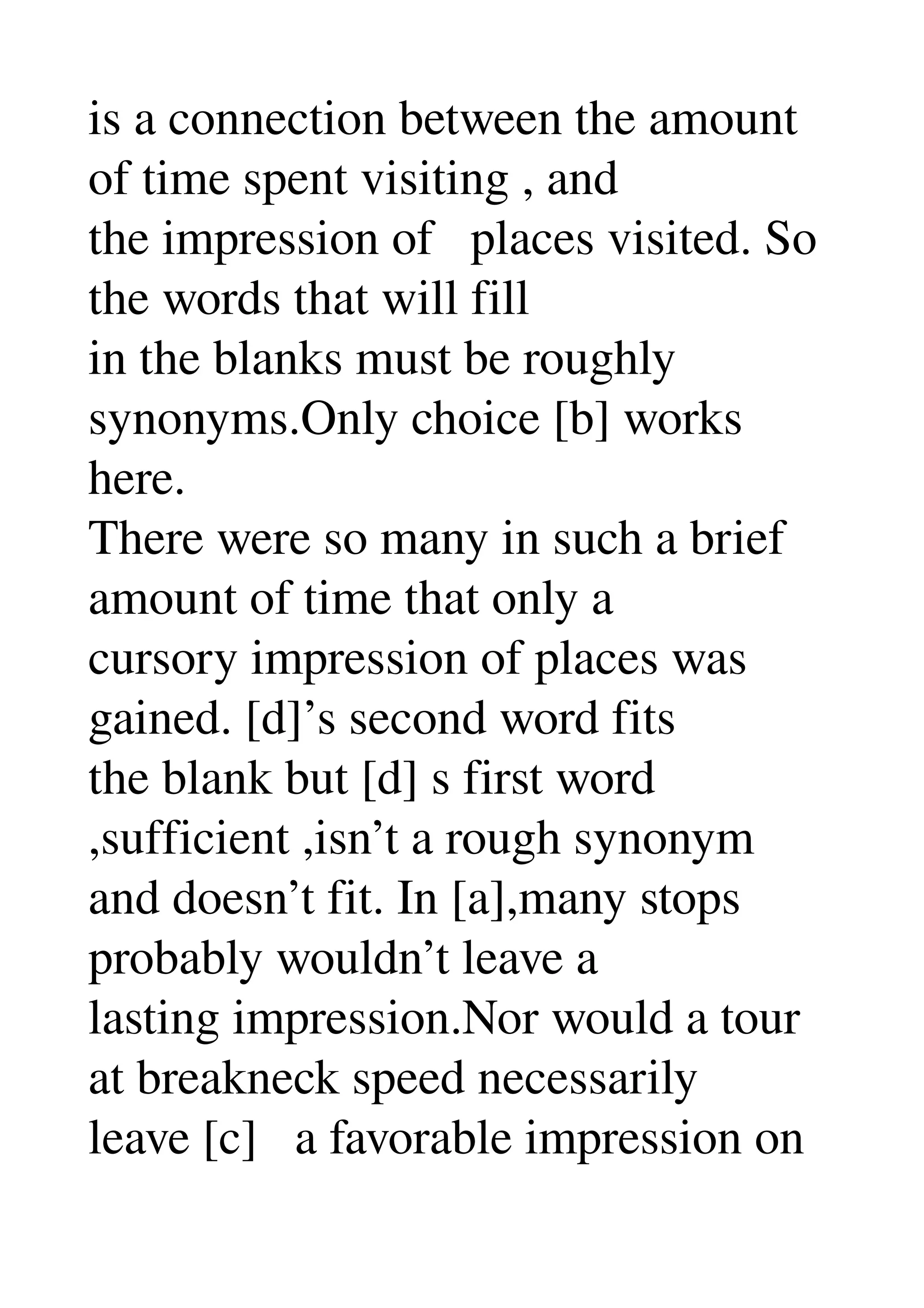 is a connection between the amount 
of time spent visiting , and 
the impression of   places visited. So 
the words that will fill 
in the blanks must be roughly 
synonyms.Only choice [b] works 
here. 
There were so many in such a brief 
amount of time that only a 
cursory impression of places was 
gained. [d]’s second word fits 
the blank but [d] s first word 
,sufficient ,isn’t a rough synonym 
and doesn’t fit. In [a],many stops 
probably wouldn’t leave a 
lasting impression.Nor would a tour 
at breakneck speed necessarily 
leave [c]   a favorable impression on 
 