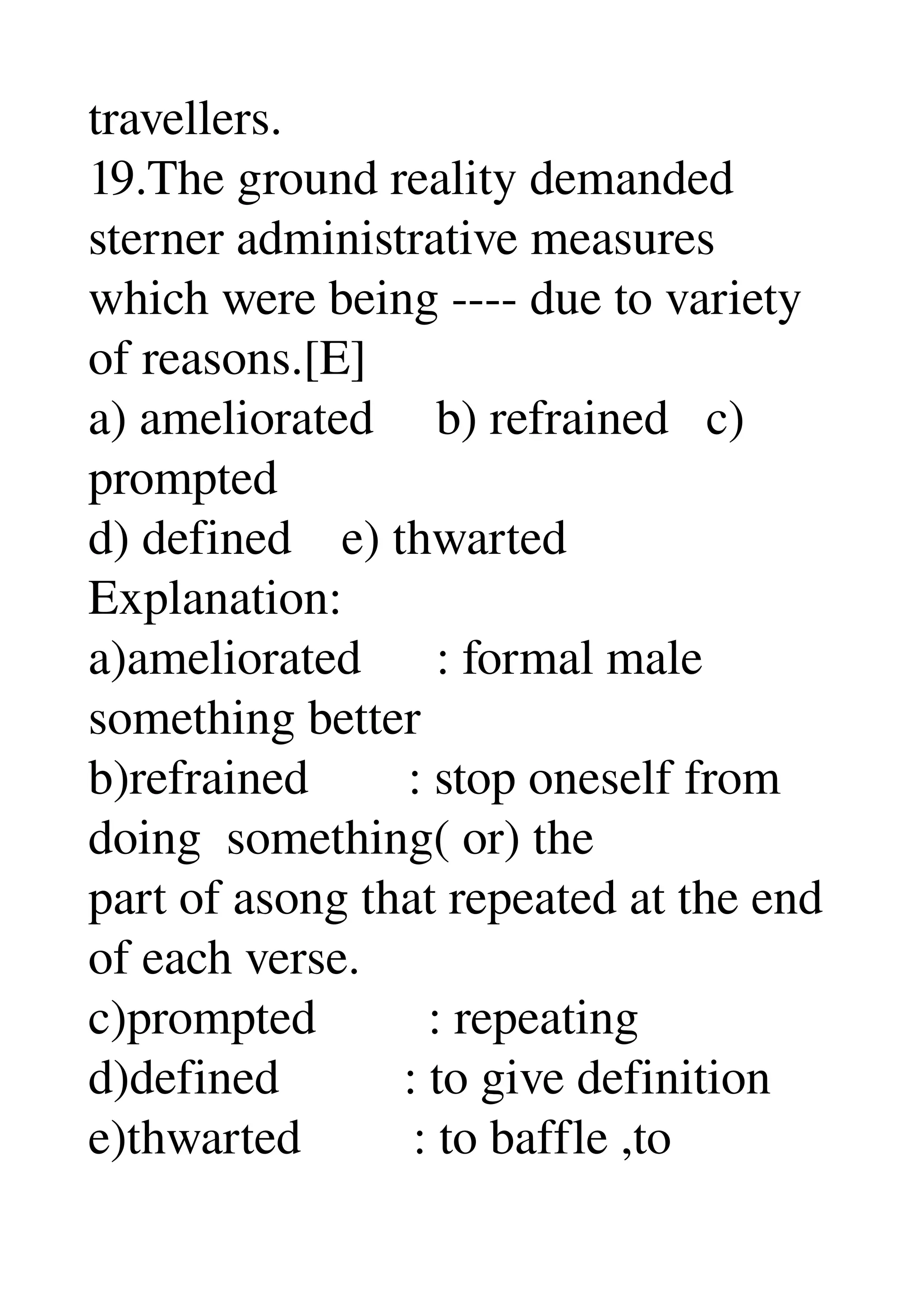 travellers. 
19.The ground reality demanded 
sterner administrative measures 
which were being ­­­­ due to variety 
of reasons.[E] 
a) ameliorated     b) refrained   c) 
prompted 
d) defined    e) thwarted 
Explanation: 
a)ameliorated      : formal male 
something better 
b)refrained        : stop oneself from 
doing  something( or) the 
part of asong that repeated at the end 
of each verse. 
c)prompted         : repeating 
d)defined          : to give definition 
e)thwarted         : to baffle ,to 
 