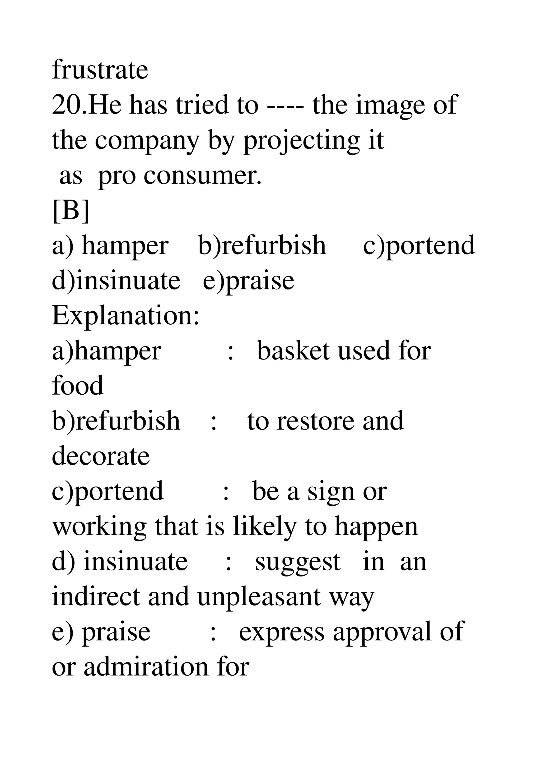 frustrate 
20.He has tried to ­­­­ the image of 
the company by projecting it 
 as  pro consumer. 
[B] 
a) hamper    b)refurbish     c)portend 
d)insinuate   e)praise 
Explanation: 
a)hamper         :   basket used for 
food 
b)refurbish    :    to restore and 
decorate 
c)portend        :   be a sign or 
working that is likely to happen 
d) insinuate     :   suggest   in  an 
indirect and unpleasant way 
e) praise        :   express approval of 
or admiration for 
 
