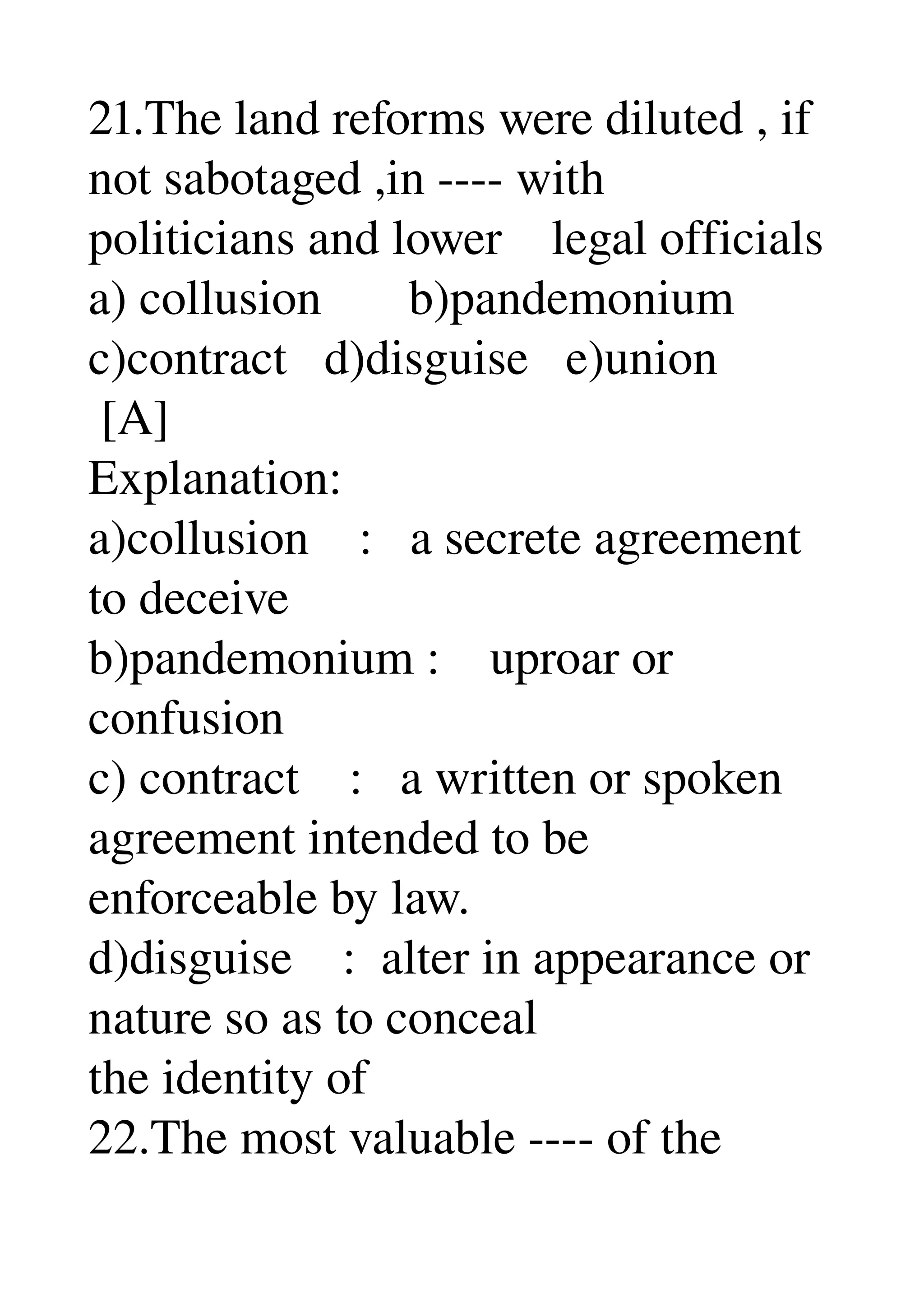 21.The land reforms were diluted , if 
not sabotaged ,in ­­­­ with 
politicians and lower    legal officials 
a) collusion       b)pandemonium 
c)contract   d)disguise   e)union 
 [A] 
Explanation: 
a)collusion    :   a secrete agreement 
to deceive 
b)pandemonium :    uproar or 
confusion 
c) contract    :   a written or spoken 
agreement intended to be 
enforceable by law. 
d)disguise    :  alter in appearance or 
nature so as to conceal 
the identity of 
22.The most valuable ­­­­ of the 
 