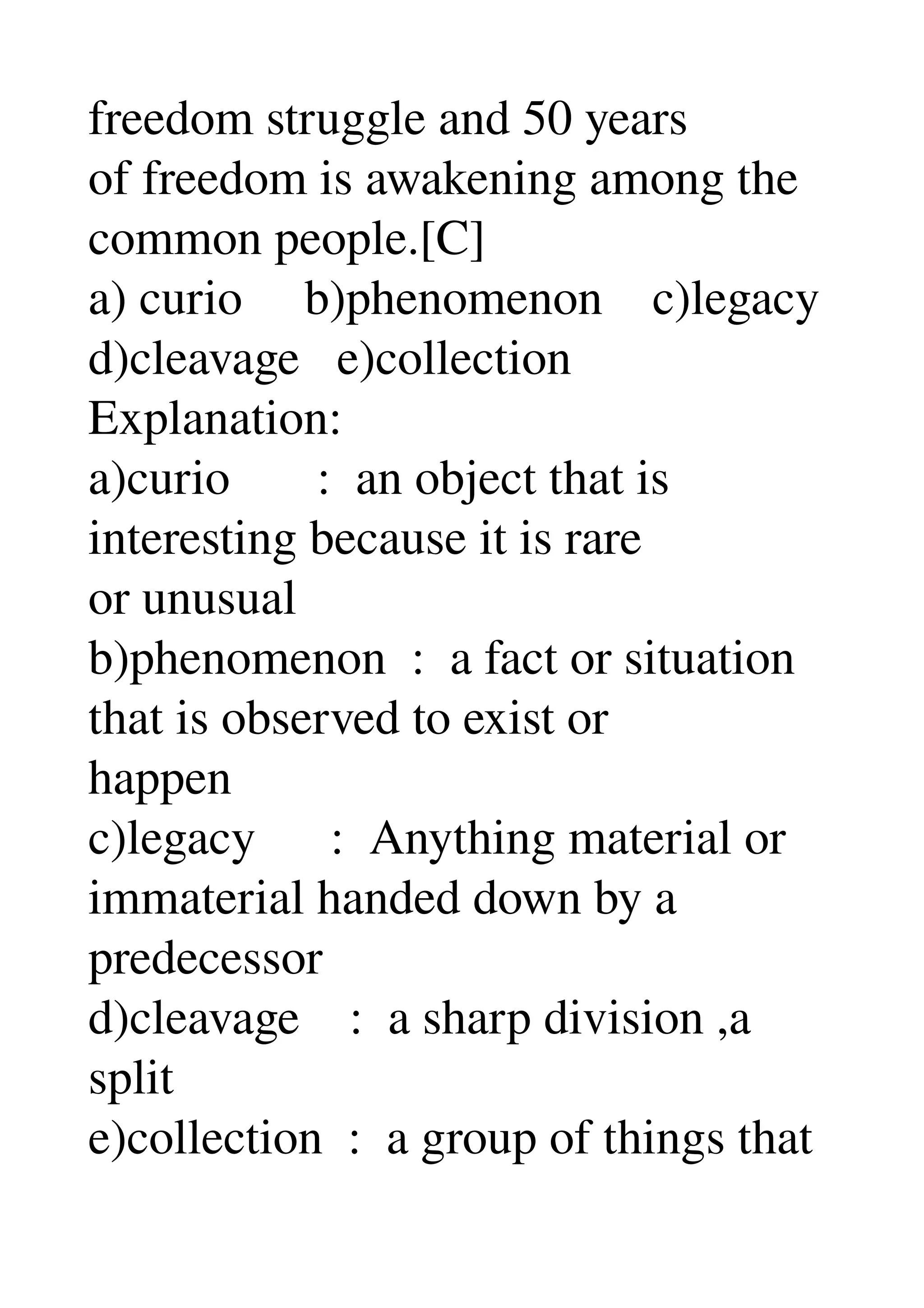 freedom struggle and 50 years 
of freedom is awakening among the 
common people.[C] 
a) curio     b)phenomenon    c)legacy 
d)cleavage   e)collection 
Explanation: 
a)curio       :  an object that is 
interesting because it is rare 
or unusual 
b)phenomenon  :  a fact or situation 
that is observed to exist or 
happen 
c)legacy      :  Anything material or 
immaterial handed down by a 
predecessor 
d)cleavage    :  a sharp division ,a 
split 
e)collection  :  a group of things that 
 